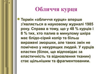 Обличчя курця
Термін «обличчя курця» вперше
з'являється в науковому журналі 1985
року. Справа в тому, що у 48 % курців і
8 % тих, хто палив в минулому шкіра
має блідо-сірий колір та більш
виражені зморшки, але таких змін не
помічено у некурящих людей. У курців
еластин (білок, що відповідає за
еластичність та відновлення тканин)
стає щільнішим та фрагментованим.
 