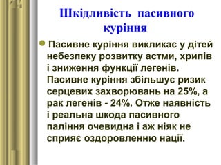 Шкідливість пасивного
куріння
Пасивне куріння викликає у дітей
небезпеку розвитку астми, хрипів
і зниження функції легенів.
Пасивне куріння збільшує ризик
серцевих захворювань на 25%, а
рак легенів - 24%. Отже наявність
і реальна шкода пасивного
паління очевидна і аж ніяк не
сприяє оздоровленню нації.
 