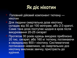 Як діє нікотин
 Головний дійовий компонент тютюну —
нікотин
 Для людини смертельна доза нікотину
складає від 50 до 100 міліграм, або 2-3 краплі.
Саме така доза поступає щодня в кров після
викурювання 20-25 сигарет
 Протягом 30 років курець викурює приблизно
20 тис. сигарет, або 160 кг тютюну, поглинаючи
в середньому 800 г нікотину. Систематичне
поглинання невеликих, не смертельних доз
нікотину викликає звичку, пристрасть до
куріння.
 
