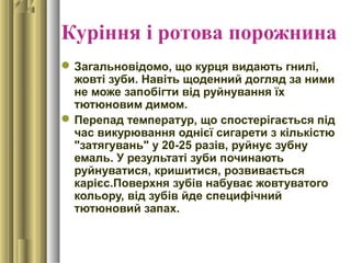 Куріння і ротова порожнина
Загальновідомо, що курця видають гнилі,
жовті зуби. Навіть щоденний догляд за ними
не може запобігти від руйнування їх
тютюновим димом.
Перепад температур, що спостерігається під
час викурювання однієї сигарети з кількістю
"затягувань" у 20-25 разів, руйнує зубну
емаль. У результаті зуби починають
руйнуватися, кришитися, розвивається
карієс.Поверхня зубів набуває жовтуватого
кольору, від зубів йде специфічний
тютюновий запах.
 