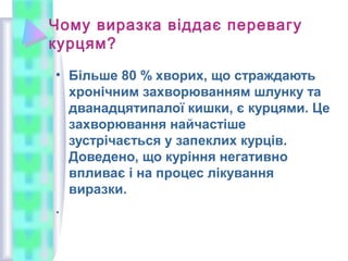 Чому виразка віддає перевагу
курцям?
• Більше 80 % хворих, що страждають
хронічним захворюванням шлунку та
дванадцятипалої кишки, є курцями. Це
захворювання найчастіше
зустрічається у запеклих курців.
Доведено, що куріння негативно
впливає і на процес лікування
виразки.
.
 