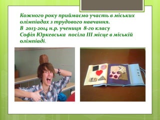 Кожного року приймаємо участь в міських
олімпіадах з трудового навчання.
В 2013-2014 н.р. учениця 8-го класу
Софія Юркевська посіла ІІІ місце в міській
олімпіаді.
 