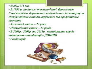 • 03.09.1971 р.н.
• В 1996 р. закінчила технологічний факультет
Слов’янського державного педагогічного інституту за
спеціальністю вчитель трудового та професійного
навчання
• Загальний стаж – 23 роки
• Педагогічний стаж – 13 років
• В 2003р., 2009р. та 2013р. проходження курсів
підвищення кваліфікації в ДОІППО
• І категорія
 