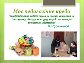 Моє педагогічне кредо
“Найдосвідченіший педагог ніколи не повинен спинятися на
досягнутому, бо якщо нема руху вперед, то неминуче
починається відставання”
В.О.Сухомлинський
 