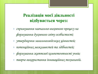 Реалізація моєї діяльності
відбувається через:
 спрямування навчально-виховного процесу на
формування духовного світу особистості;
 утвердження загальнолюдських цінностей;
 потенційних можливостей та здібностей;
 формування життєвої компетентності учнів;
 творче використання інноваційних технологій.
 