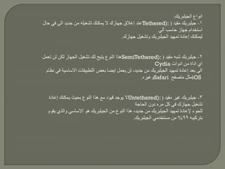 ‫انواع‬‫الجيلبريك‬:
1-‫جيلبريك‬‫مقيد‬(Tethered):‫حال‬ ‫في‬ ‫الى‬ ‫جديد‬ ‫من‬ ‫تشغيله‬ ‫يمكنك‬ ‫ال‬ ‫جهازك‬ ‫إغالق‬ ‫عند‬
‫آلي‬ ‫حاسب‬ ‫جهاز‬ ‫استخدام‬
‫تمهيد‬ ‫إعادة‬ ‫ليمكنك‬‫الجيلبريك‬‫جهازك‬ ‫وتشغيل‬.
2-‫جيلبريك‬‫شبه‬‫مقيد‬(SemiTethered):‫تعمل‬ ‫لن‬ ‫لكن‬ ‫الجهاز‬ ‫تشغيل‬ ‫لك‬ ‫يتيح‬ ‫النوع‬ ‫هذا‬
‫ادوات‬ ‫من‬ ‫اداة‬ ‫اي‬Cydia
‫تمهيد‬ ‫إعادة‬ ‫بعد‬ ‫الى‬‫الجيلبريك‬‫نظام‬ ‫في‬ ‫االساسية‬ ‫التطبيقات‬ ‫بعض‬ ‫ايضا‬ ‫يعمل‬ ‫لن‬ ،‫جديد‬ ‫من‬
iOS‫متصفح‬ ‫مثل‬Safari‫وغيره‬.
3-‫جيلبريك‬‫غير‬‫مقيد‬(Untethered):‫إعادة‬ ‫يمكنك‬ ‫بحيث‬ ‫النوع‬ ‫هذا‬ ‫مع‬ ‫قيود‬ ‫يوجد‬ ‫ال‬
‫مره‬ ‫كل‬ ‫في‬ ‫جهازك‬ ‫تشغيل‬‫الحاجة‬ ‫دون‬
‫تمهيد‬ ‫إلعادة‬ ‫للجوء‬‫الجيلبريك‬‫من‬ ‫النوع‬ ‫هذا‬ ،‫جديد‬ ‫من‬‫الجيلبريك‬‫يقوم‬ ‫والذي‬ ‫االساسي‬ ‫هو‬
‫بتركيبه‬99%‫مستخدمي‬ ‫من‬‫الجيلبريك‬.
 