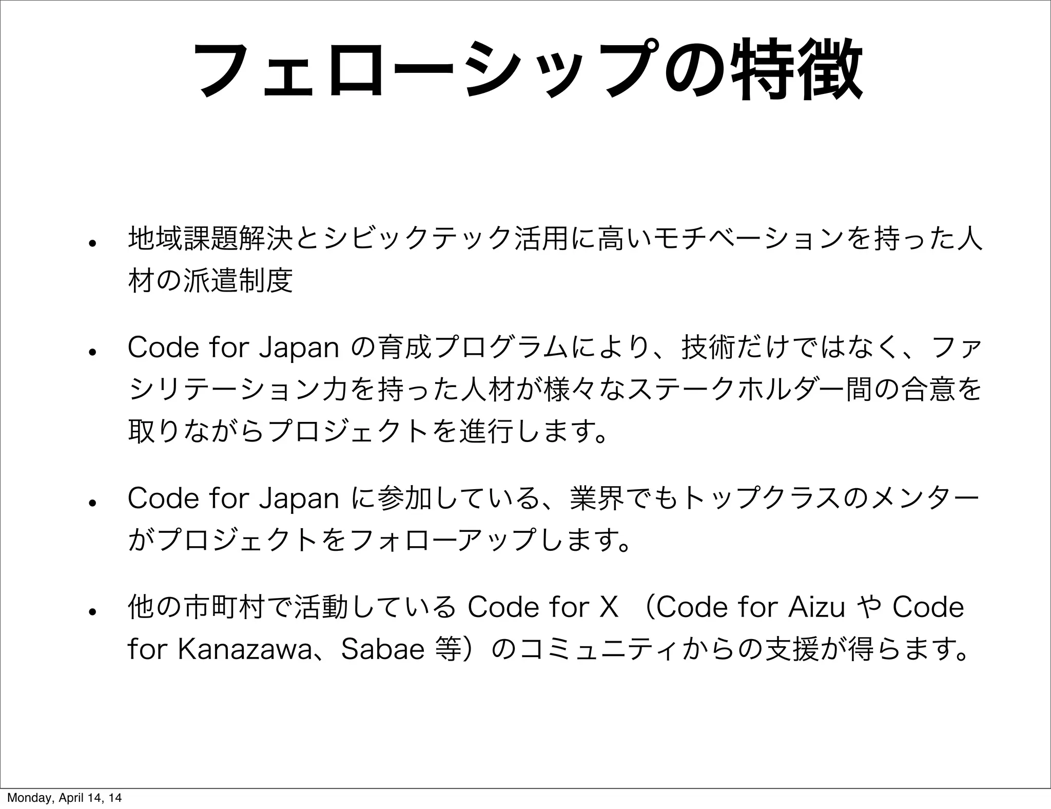 フェローシップの特徴
• 地域課題解決とシビックテック活用に高いモチベーションを持った人
材の派遣制度
• Code for Japan の育成プログラムにより、技術だけではなく、ファ
シリテーション力を持った人材が様々なステークホルダー間の合意を
取りながらプロジェクトを進行します。
• Code for Japan に参加している、業界でもトップクラスのメンター
がプロジェクトをフォローアップします。
• 他の市町村で活動している Code for X （Code for Aizu や Code
for Kanazawa、Sabae 等）のコミュニティからの支援が得らます。
Monday, April 14, 14
 