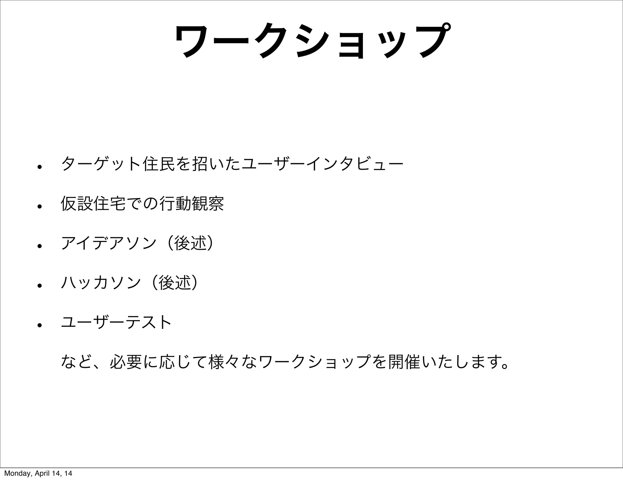 ワークショップ
• ターゲット住民を招いたユーザーインタビュー
• 仮設住宅での行動観察
• アイデアソン（後述）
• ハッカソン（後述）
• ユーザーテスト
など、必要に応じて様々なワークショップを開催いたします。
Monday, April 14, 14
 