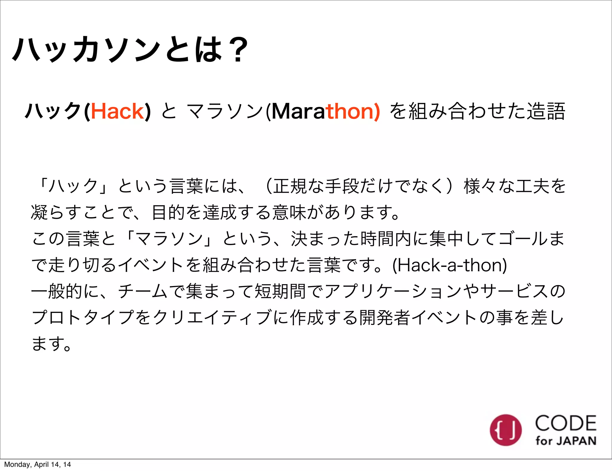 ハッカソンとは？
ハック(Hack) と マラソン(Marathon) を組み合わせた造語
「ハック」という言葉には、（正規な手段だけでなく）様々な工夫を
凝らすことで、目的を達成する意味があります。
この言葉と「マラソン」という、決まった時間内に集中してゴールま
で走り切るイベントを組み合わせた言葉です。(Hack-a-thon)
一般的に、チームで集まって短期間でアプリケーションやサービスの
プロトタイプをクリエイティブに作成する開発者イベントの事を差し
ます。
Monday, April 14, 14
 