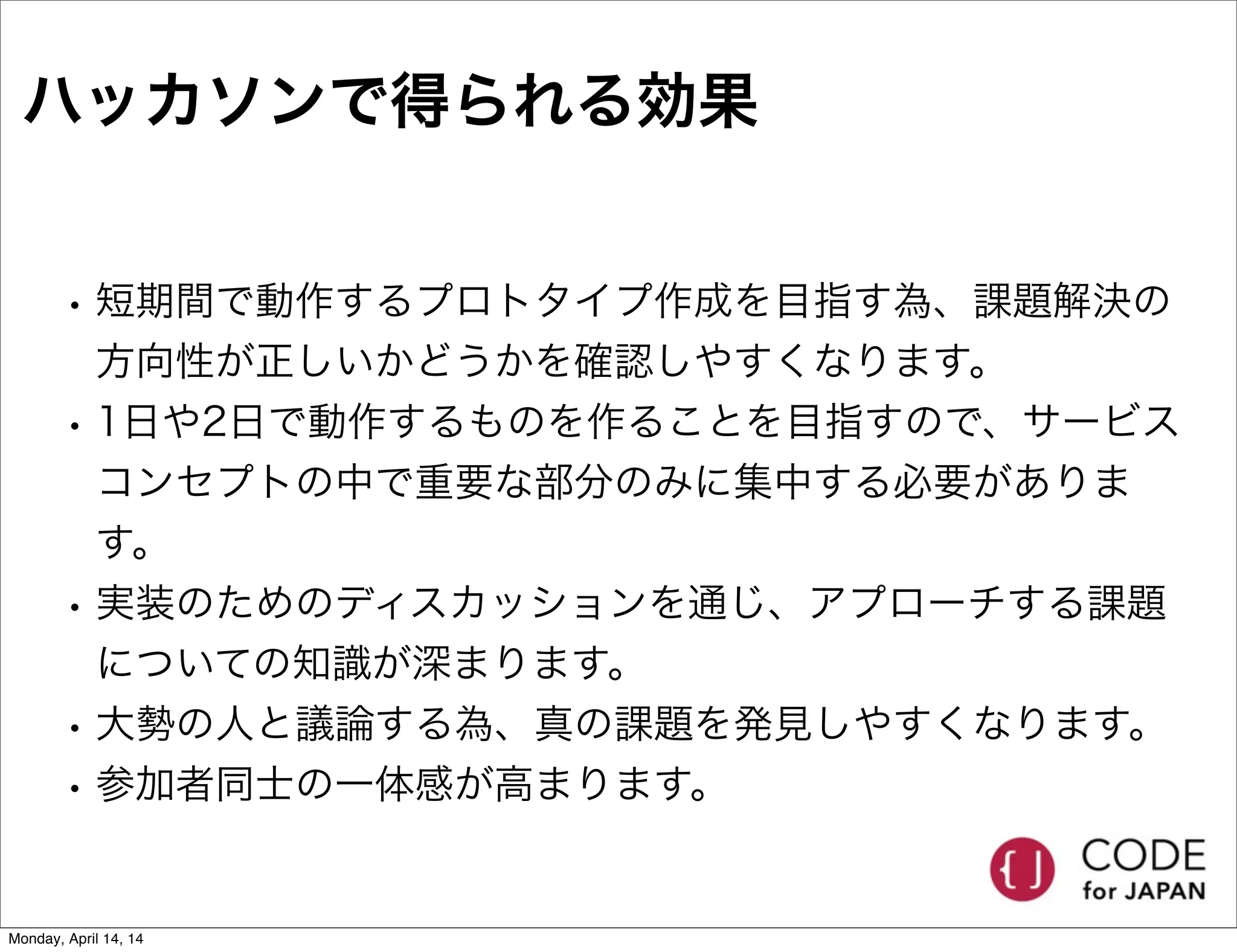 ハッカソンで得られる効果
• 短期間で動作するプロトタイプ作成を目指す為、課題解決の
方向性が正しいかどうかを確認しやすくなります。
• 1日や2日で動作するものを作ることを目指すので、サービス
コンセプトの中で重要な部分のみに集中する必要がありま
す。
• 実装のためのディスカッションを通じ、アプローチする課題
についての知識が深まります。
• 大勢の人と議論する為、真の課題を発見しやすくなります。
• 参加者同士の一体感が高まります。
Monday, April 14, 14
 