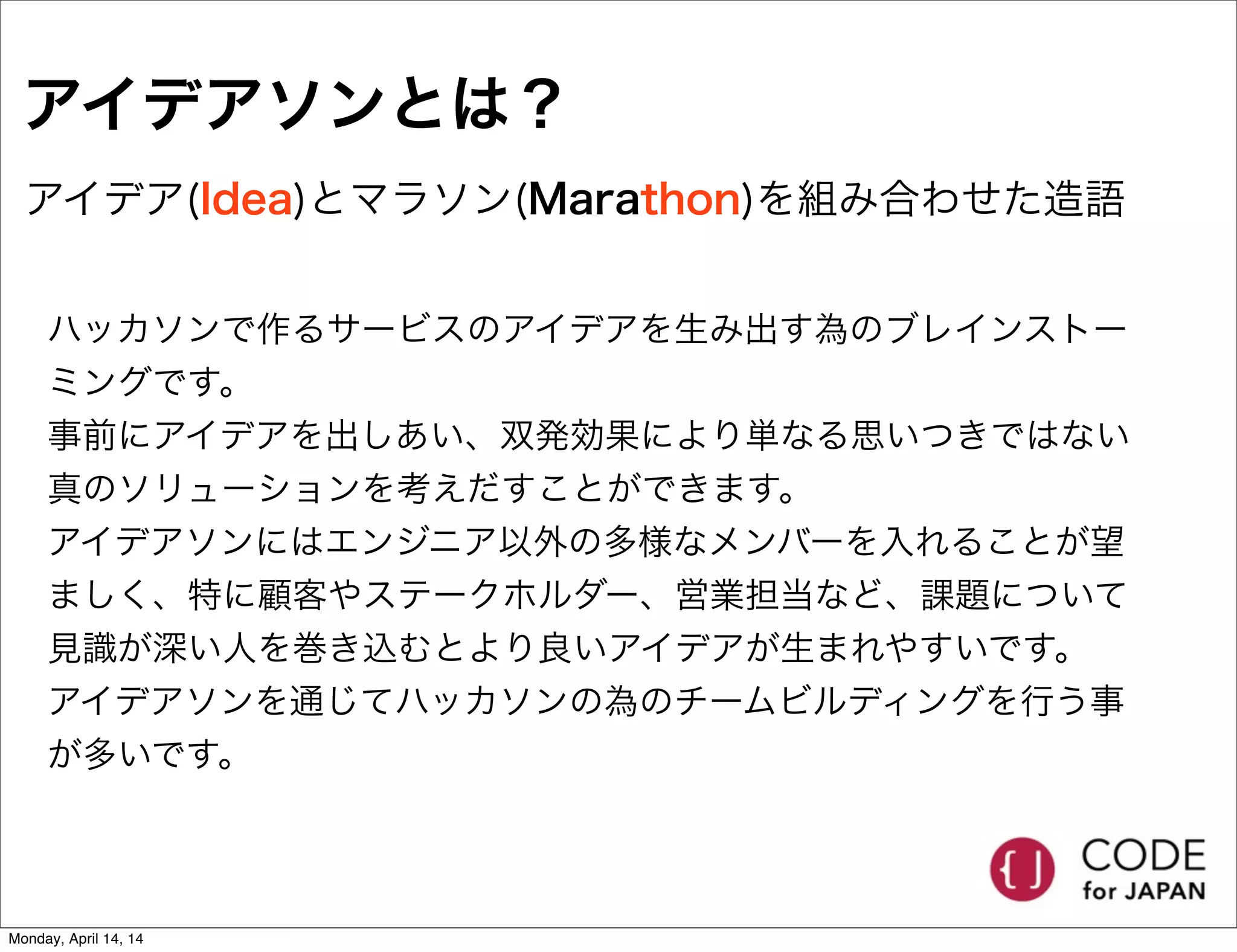 アイデアソンとは？
アイデア(Idea)とマラソン(Marathon)を組み合わせた造語
ハッカソンで作るサービスのアイデアを生み出す為のブレインストー
ミングです。
事前にアイデアを出しあい、双発効果により単なる思いつきではない
真のソリューションを考えだすことができます。
アイデアソンにはエンジニア以外の多様なメンバーを入れることが望
ましく、特に顧客やステークホルダー、営業担当など、課題について
見識が深い人を巻き込むとより良いアイデアが生まれやすいです。
アイデアソンを通じてハッカソンの為のチームビルディングを行う事
が多いです。
Monday, April 14, 14
 