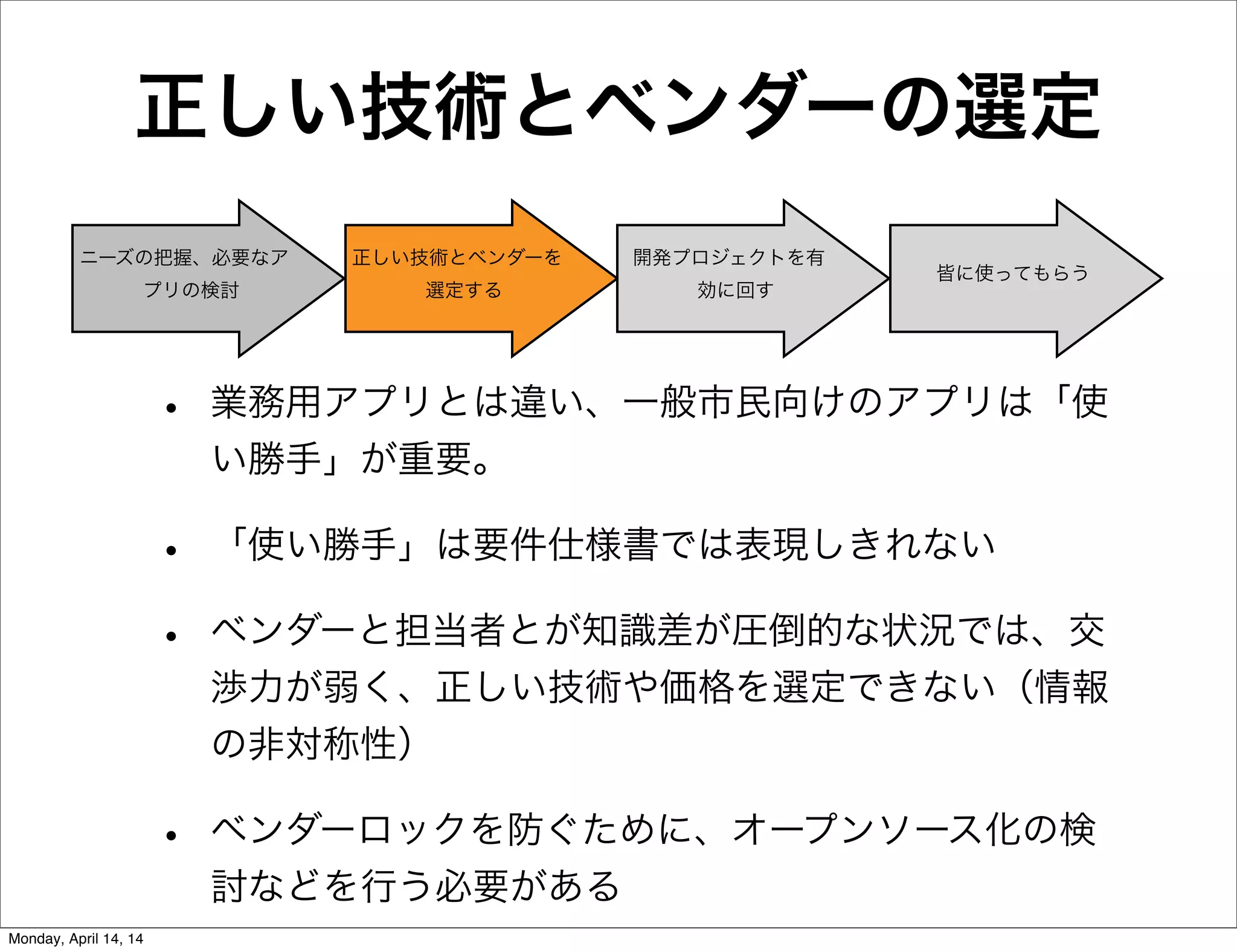 正しい技術とベンダーの選定
• 業務用アプリとは違い、一般市民向けのアプリは「使
い勝手」が重要。
• 「使い勝手」は要件仕様書では表現しきれない
• ベンダーと担当者とが知識差が圧倒的な状況では、交
渉力が弱く、正しい技術や価格を選定できない（情報
の非対称性）
• ベンダーロックを防ぐために、オープンソース化の検
討などを行う必要がある
ニーズの把握、必要なア
プリの検討
正しい技術とベンダーを
選定する
開発プロジェクトを有
効に回す
皆に使ってもらう
Monday, April 14, 14
 