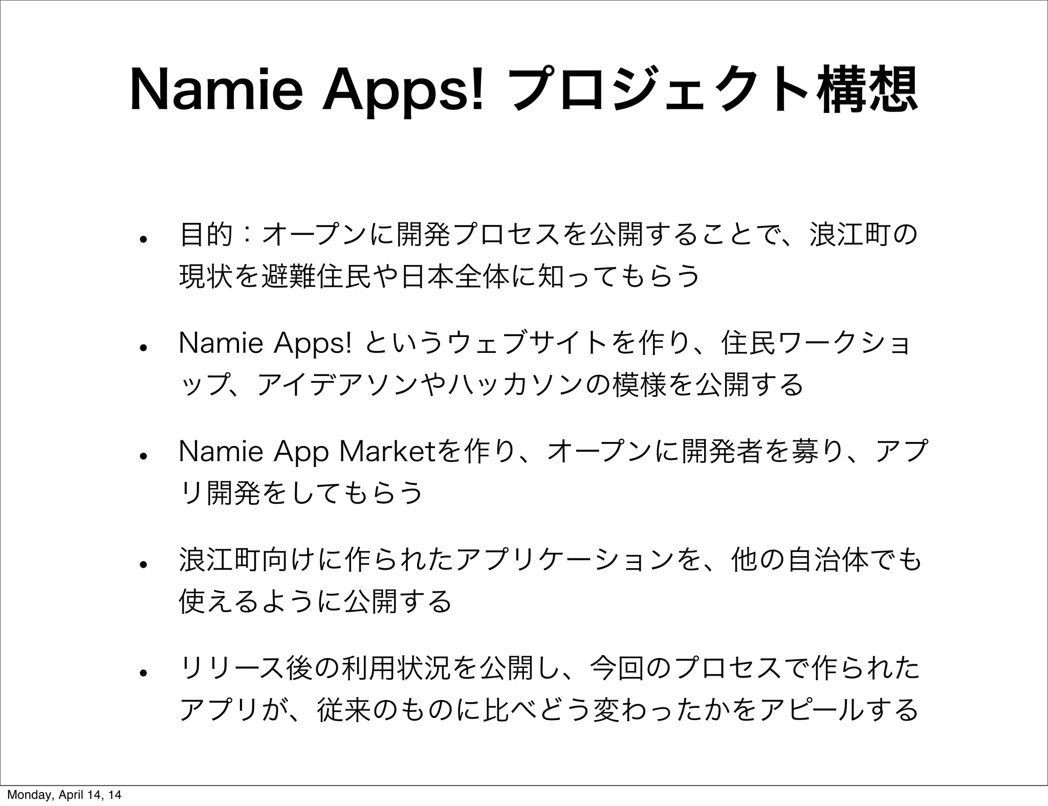 Namie Apps! プロジェクト構想
• 目的：オープンに開発プロセスを公開することで、浪江町の
現状を避難住民や日本全体に知ってもらう
• Namie Apps! というウェブサイトを作り、住民ワークショ
ップ、アイデアソンやハッカソンの模様を公開する
• Namie App Marketを作り、オープンに開発者を募り、アプ
リ開発をしてもらう
• 浪江町向けに作られたアプリケーションを、他の自治体でも
使えるように公開する
• リリース後の利用状況を公開し、今回のプロセスで作られた
アプリが、従来のものに比べどう変わったかをアピールする
Monday, April 14, 14
 