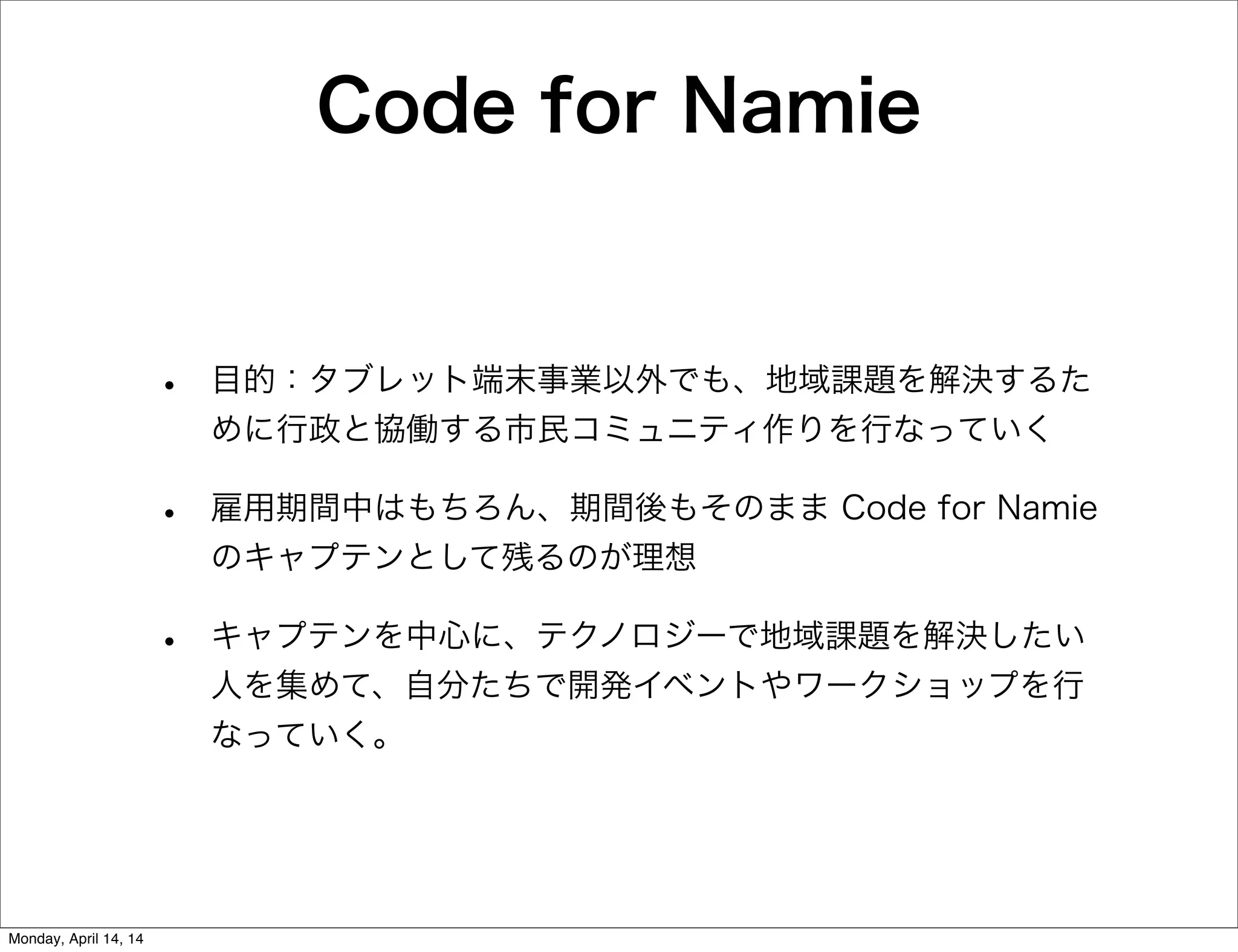 Code for Namie
• 目的：タブレット端末事業以外でも、地域課題を解決するた
めに行政と協働する市民コミュニティ作りを行なっていく
• 雇用期間中はもちろん、期間後もそのまま Code for Namie
のキャプテンとして残るのが理想
• キャプテンを中心に、テクノロジーで地域課題を解決したい
人を集めて、自分たちで開発イベントやワークショップを行
なっていく。
Monday, April 14, 14
 