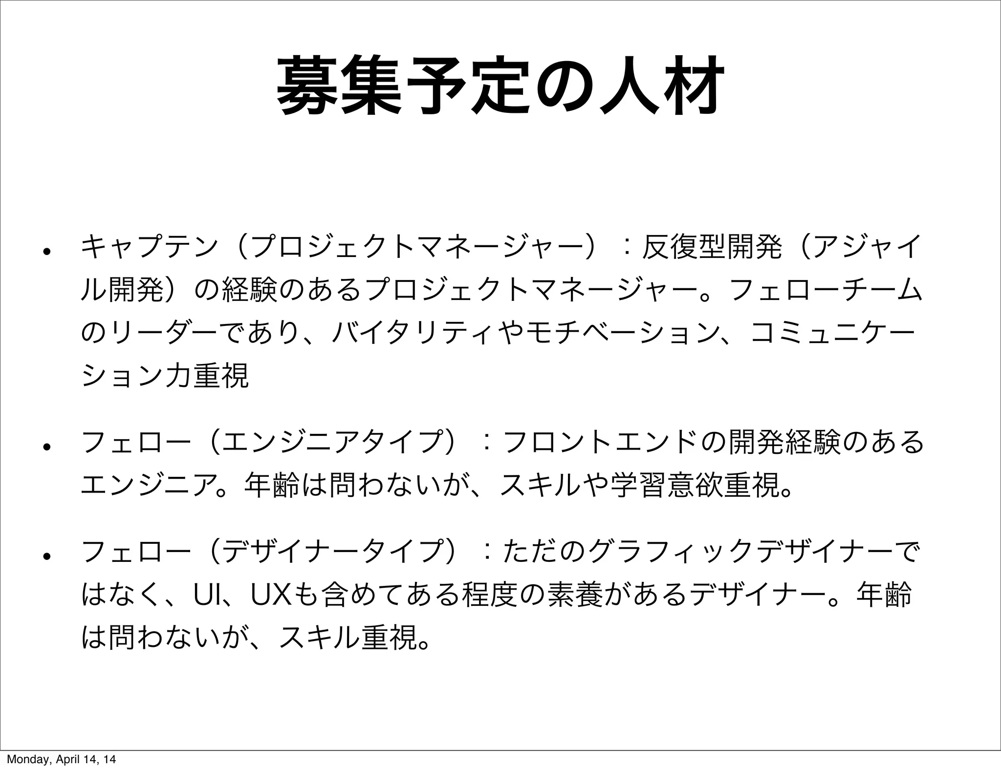 募集予定の人材
• キャプテン（プロジェクトマネージャー）：反復型開発（アジャイ
ル開発）の経験のあるプロジェクトマネージャー。フェローチーム
のリーダーであり、バイタリティやモチベーション、コミュニケー
ション力重視
• フェロー（エンジニアタイプ）：フロントエンドの開発経験のある
エンジニア。年齢は問わないが、スキルや学習意欲重視。
• フェロー（デザイナータイプ）：ただのグラフィックデザイナーで
はなく、UI、UXも含めてある程度の素養があるデザイナー。年齢
は問わないが、スキル重視。
Monday, April 14, 14
 