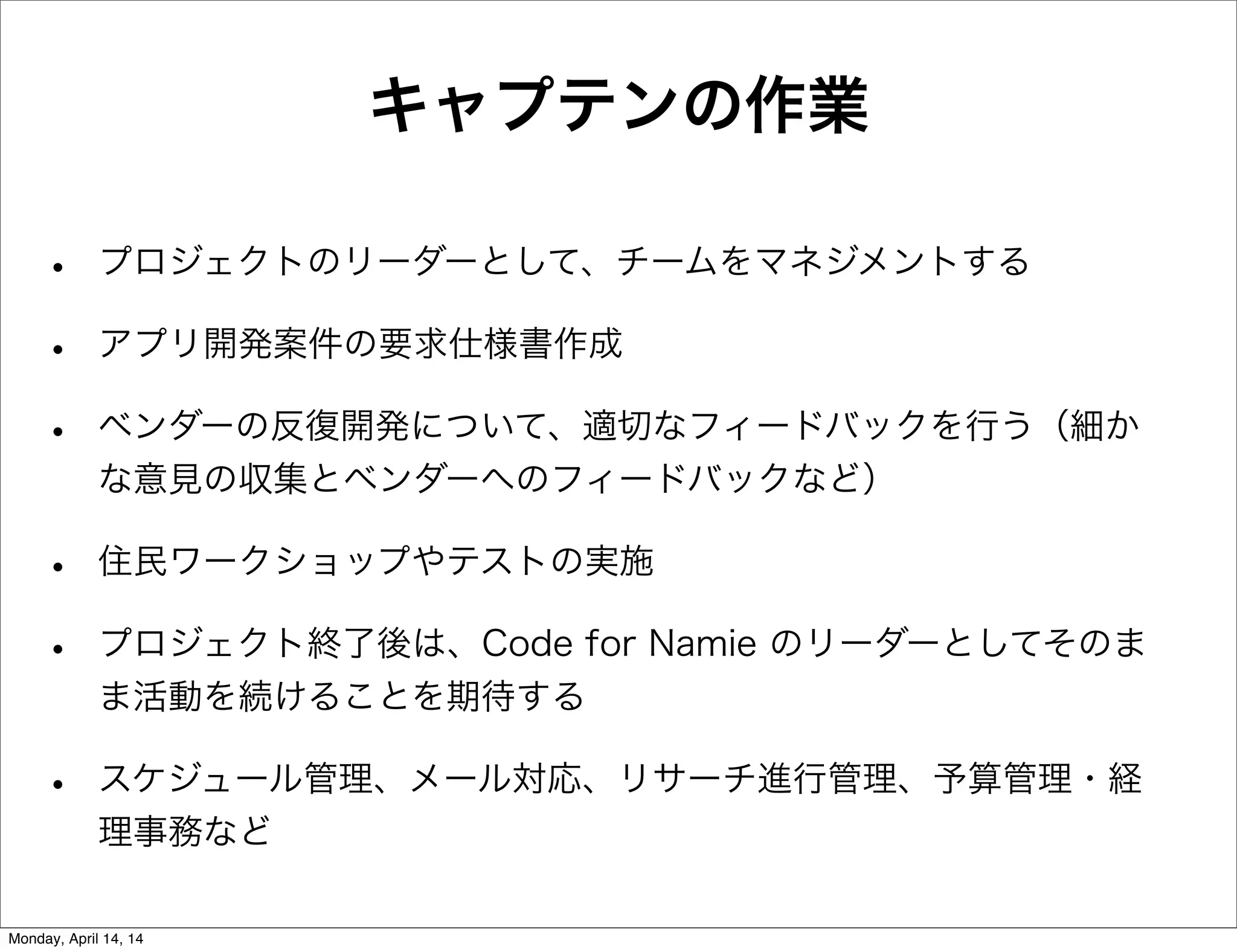 キャプテンの作業
• プロジェクトのリーダーとして、チームをマネジメントする
• アプリ開発案件の要求仕様書作成
• ベンダーの反復開発について、適切なフィードバックを行う（細か
な意見の収集とベンダーへのフィードバックなど）
• 住民ワークショップやテストの実施
• プロジェクト終了後は、Code for Namie のリーダーとしてそのま
ま活動を続けることを期待する
• スケジュール管理、メール対応、リサーチ進行管理、予算管理・経
理事務など
Monday, April 14, 14
 