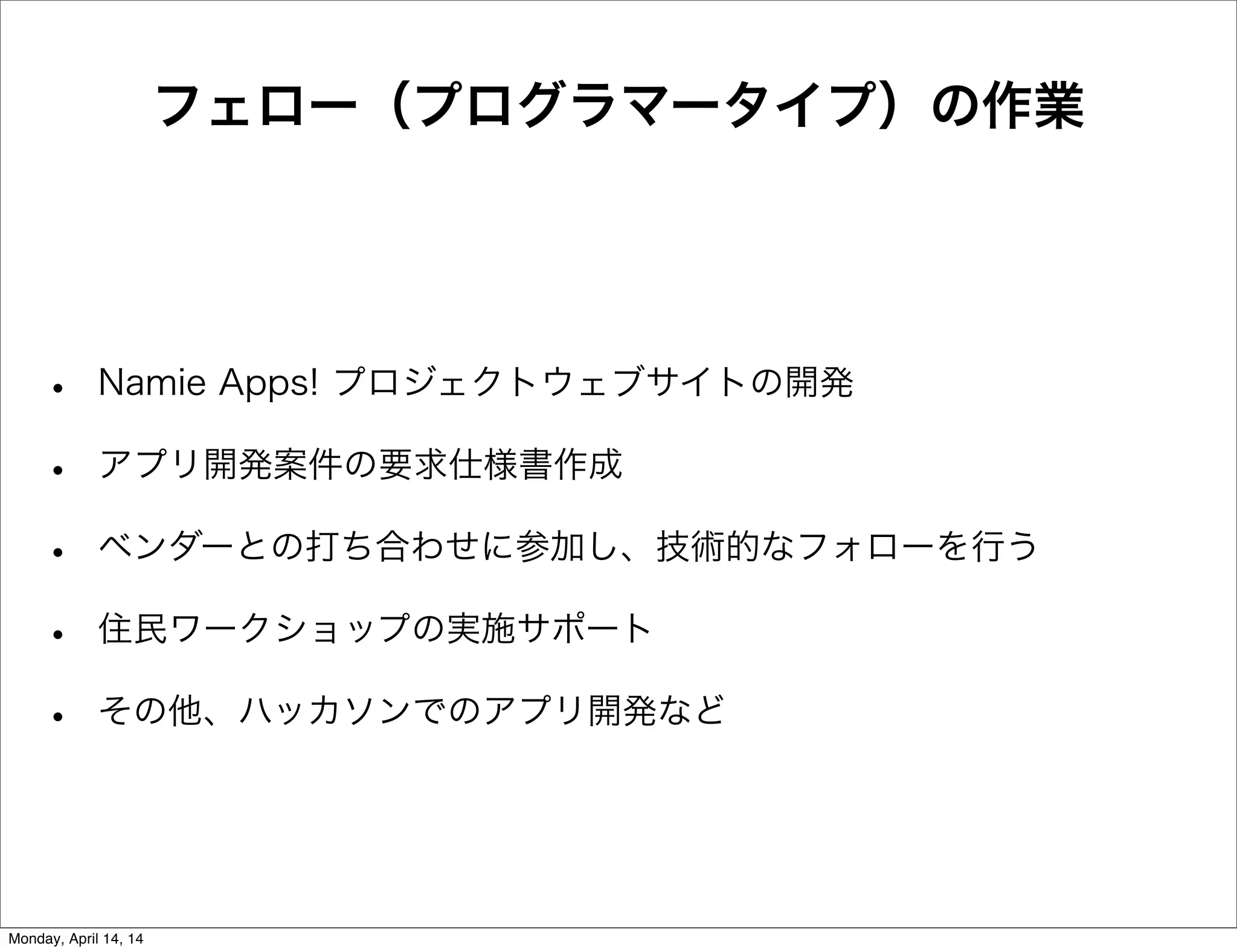 フェロー（プログラマータイプ）の作業
• Namie Apps! プロジェクトウェブサイトの開発
• アプリ開発案件の要求仕様書作成
• ベンダーとの打ち合わせに参加し、技術的なフォローを行う
• 住民ワークショップの実施サポート
• その他、ハッカソンでのアプリ開発など
Monday, April 14, 14
 