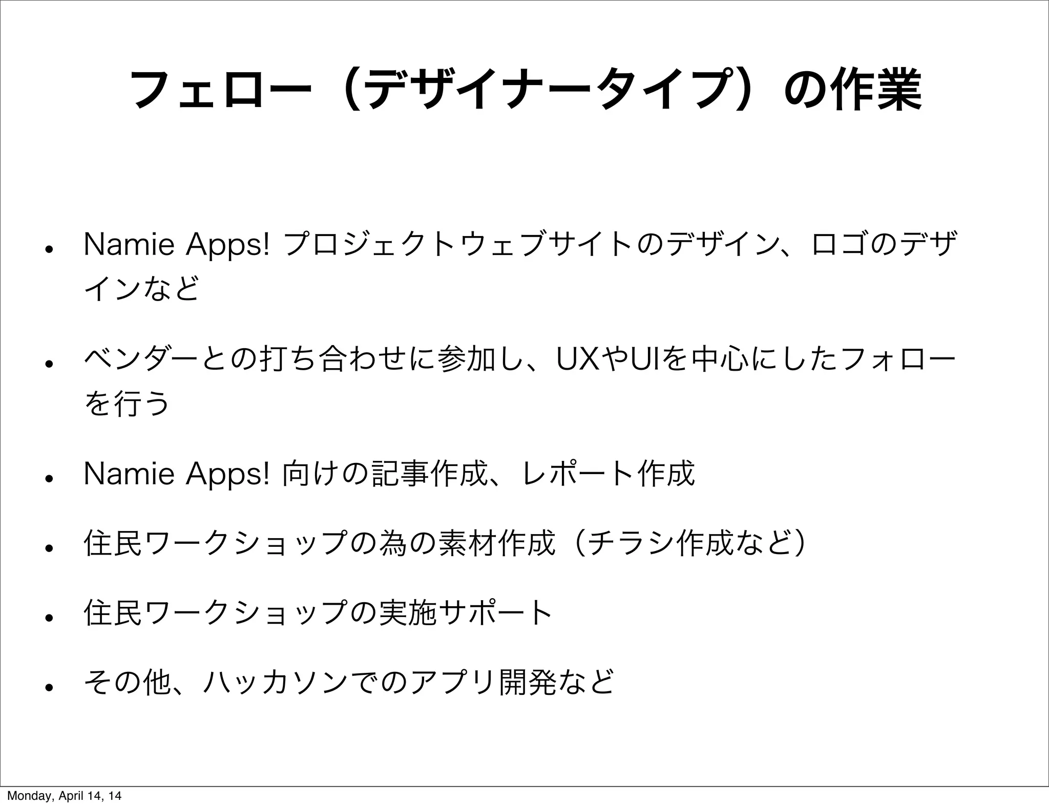 フェロー（デザイナータイプ）の作業
• Namie Apps! プロジェクトウェブサイトのデザイン、ロゴのデザ
インなど
• ベンダーとの打ち合わせに参加し、UXやUIを中心にしたフォロー
を行う
• Namie Apps! 向けの記事作成、レポート作成
• 住民ワークショップの為の素材作成（チラシ作成など）
• 住民ワークショップの実施サポート
• その他、ハッカソンでのアプリ開発など
Monday, April 14, 14
 
