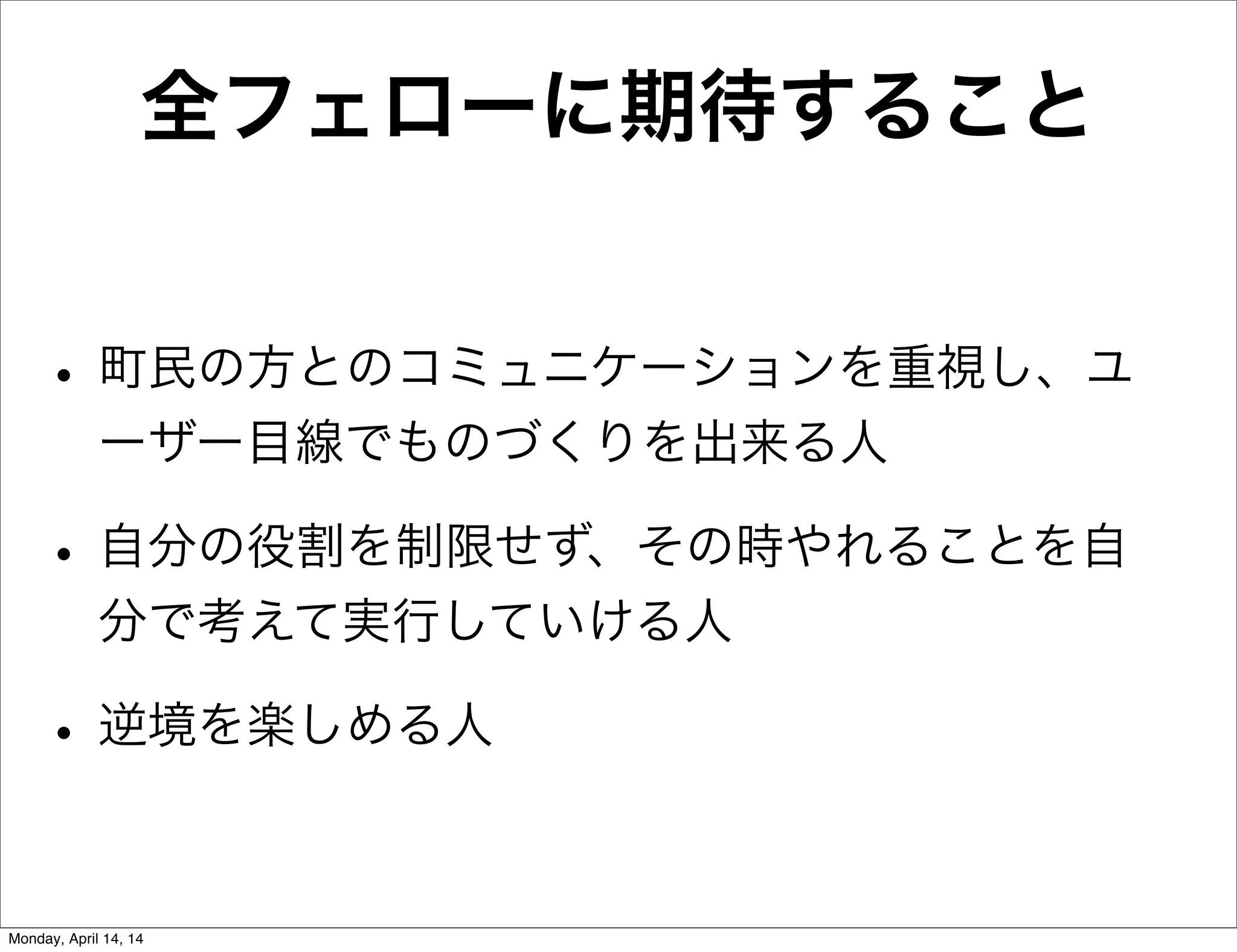 全フェローに期待すること
• 町民の方とのコミュニケーションを重視し、ユ
ーザー目線でものづくりを出来る人
• 自分の役割を制限せず、その時やれることを自
分で考えて実行していける人
• 逆境を楽しめる人
Monday, April 14, 14
 