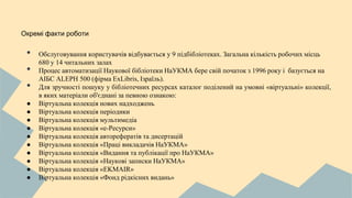Окремі факти роботи
• Обслуговування користувачів відбувається у 9 підбібліотеках. Загальна кількість робочих місць
680 у 14 читальних залах
• Процес автоматизації Наукової бібліотеки НаУКМА бере свій початок з 1996 року і базується на
АІБС ALEPH 500 (фірма ExLibris, Ізраїль).
• Для зручності пошуку у бібліотечних ресурсах каталог поділений на умовні «віртуальні» колекції,
в яких матеріали об'єднані за певною ознакою:
● Віртуальна колекція нових надходжень
● Віртуальна колекція періодики
● Віртуальна колекція мультимедіа
● Віртуальна колекція «е-Ресурси»
● Віртуальна колекція авторефератів та дисертацій
● Віртуальна колекція «Праці викладачів НаУКМА»
● Віртуальна колекція «Видання та публікації про НаУКМА»
● Віртуальна колекція «Наукові записки НаУКМА»
● Віртуальна колекція «EKMAIR»
● Віртуальна колекція «Фонд рідкісних видань»
 