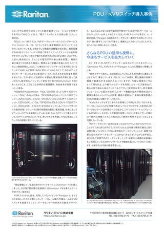こと、すでに採用の決まっていた統合監視ソリューションで利用で
きるPDUであることに加え、「導入コスト的にも大変魅力的でした」と
柳沢氏。
 PDUについて新井氏は、「NPデータセンターのハウジングサービス
では、1Uから1/4、1/2、1/1ラックまで、基本電源を1A（アンペア）とさ
せていただいています。お預かりした機器の消費電力を計測し、電気容量
が1Aを超えた分については別途ご請求させていただくという料金形態
ですので、コンセント単位で電力を計測できるPDUが必要だったのです」
と話す。具体的には、5分ごとの電流の平均最大値を収集し、毎月の
最大値が1Aを超えた場合に、電源および金額の見直しを行うという
珍しい課金形態だ。ただし、1U単位でハウジングサービスを利用している
ケースではほとんど実測1A内に収まっているとのことで、ほかのデータ
センターサービスのように最初から10A、20Aと大きな容量を提供
するよりも、コスト的にも効率的にも優れた電源提供形態と言って良
いだろう。柳沢氏も、「コンセント単位で計測できるDominion PXが
あったからこそ、このような効率的な電源提供、料金体系が実現できま
した」と語る。
 今回採用されたDominion PXは、「DPXR8-15-J（1Uサイズ8アウト
レット、100V/15A）」が24台、「DPXR8A-20L6-J（1Uサイズ8アウト
レット、200V/20A）」が22台、「DPXS20-30L-J（0Uサイズ20アウト
レット、100V/30A）」が10台、「DPXS20A-30L6-J（0Uサイズ20アウト
レット、200V/25A）」が12台で、計70台となっている。ハウジングサービ
スの提供形態、マウントする際の物理的な制約、電源容量、仕様によって
マウントレイアウトを最適化している。なお、1/4、1/2ラックで導入されて
いる1UサイズのPDUについても、使いやすさを考慮してPDUを縦にして
ラック内の側面に取り付けている。
 「現在稼働している第1期分のラックすべてにDominion PXを導入
しました。次の第2期以降の拡張時にもDominion PXを導入していく
予定です」（新井氏）
 KVMスイッチは、従来、利用していたラリタンの「Paragon II」をもう
1台追加し、計2台体制とした。サーバルーム隣の作業ルームにKVM
スイッチを設置することで、データセンターを利用する顧客がサーバ
ⓒ2013 Raritan, Inc. Raritanは、米国およびその他の国におけるRaritan, Incの商標あるいは登録商標です。その他記載の会社名、商品名は各社の商標または登録商標です。
本事例に記載されている情報は2013年10月現在のものであり、閲覧される時点で変更されている可能性があります。予めご了承下さい。
PDU／KVMスイッチ導入事例
さらなるPDUの活用も視野に、
今後もサービスを拡大していく
ラリタン・ジャパン株式会社
http://raritan.co.jp/
〒108-0074 東京都港区高輪3-23-17 品川センタービルディング14階
TEL：03-5795-3170  FAX：03-5795-3171
ラックに取り付けられた「Dominion PX」シリーズ。写真は0Uサイズ、20アウトレットのもの。
コンセント単位で電流量や電圧値などを計測し、リモートから電源供給のオンオフも制御が可能。
1Uタイプの「Dominion PX」シリーズを縦にしてラック内の側面に設置。スペースの有効活用と
使い勝手を向上させている。
ルームに入ることなく設定や運用の作業を行うことができ、サーバルーム
のセキュリティも向上することになる。KVMスイッチの選定について
柳沢氏は、「Paragon IIは従来のデータセンター運用でも利用していたも
ので、使い勝手についても不満なく、機能もよく分かっていましたので、
迷うことなく採用しました」と語る。
 2012年11月、NPデータセンターは正式にサービスをスタート。
「Dominion PX」、KVMスイッチ「Paragon II」ともに問題なく稼働して
いる。
 「要件もすべて満たし、当初目的としていたことも期待通りに達成して
いますので、満足しています。PDUについては現状、電力情報の収集や
機器の最適化が主な目的となっていますが、今後は環境センサに
よって得られる、より細やかなデータを利用したサービス提供など、
新しい取り組みも始めていくつもりです」と柳沢氏は言う。統合監視
ソリューションと組み合わせて、レポート機能の拡大や使用状況から
電源効率のよいシステムの設置・構成の提案など「最適な電源管理の
方法」の提案にも繋げていくつもりだ。
 「KVMスイッチもすでに多くのお客様にご利用いただいております。
サーバルームに入らずに作業できるということで好評です」と新井氏。NP
データセンターでは作業ルームのほかに、いくつかのミーティングルーム
にもKVMスイッチのポートや電源を用意しており、災害など万一の際に
は一時的な情報システムの拠点として長期で利用するといったことも
可能となっている。
 「NPデータセンターはまだ始まったばかりです。これからもやりたい
ことがたくさんありますので、ラリタンさんとは今後も情報交換など密に
連携を取っていきたいですね。長野県のデータセンターとして、規模では
都心型の大手データセンターにはかないませんが、1Uから効率的に、
低コストで利用できるデータセンターとして、中堅中小規模のお客様に
もご利用していただきやすいサービスや機能を拡大していきたいと思い
ます」と柳沢氏は今後の展望を語った。
 