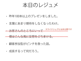 本日のレジュメ
• 昨年100本以上のプレゼンをしました。
• 言葉にあまり期待をしなくなったわけ。
• お客さんのところにいって 
僕はこんな風に妄想をぶちまける。
• 顧客参加型がピンチを救った話。
• 成長するって何だろう。
スライドシェアには非公開です
 