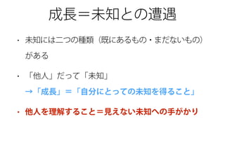 成長＝未知との遭遇
• 未知には二つの種類（既にあるもの・まだないもの）
がある
• 「他人」だって「未知」 
→「成長」＝「自分にとっての未知を得ること」
• 他人を理解すること＝見えない未知への手がかり
 