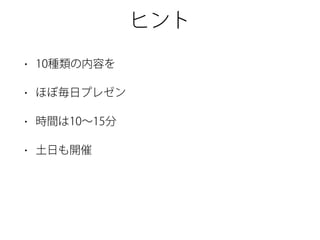 ヒント
• 10種類の内容を
• ほぼ毎日プレゼン
• 時間は10∼15分
• 土日も開催
 