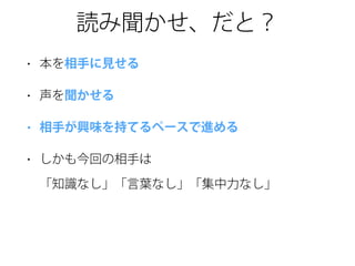 読み聞かせ、だと？
• 本を相手に見せる
• 声を聞かせる
• 相手が興味を持てるペースで進める
• しかも今回の相手は 
「知識なし」「言葉なし」「集中力なし」
 