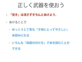 正しく武器を使おう
• 「空き」は流さずきちんとあけよう。
• あけることで
• ゆっくりと丁寧な「子供にとってやさしい」 
本読みになる
• いろんな「抑揚の付け方」で本を読むことが 
できる
 