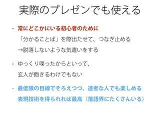 実際のプレゼンでも使える
• 常にどこかにいる初心者のために 
「分かることば」を際出たせて、つなぎ止める 
→脱落しないような気遣いをする
• ゆっくり喋ったからといって、 
玄人が飽きるわけでもない
• 最低限の目線でそろえつつ、達者な人でも楽しめる 
表現技術を得られれば最高（落語界にたくさんいる）
 