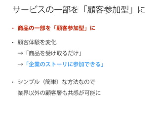 サービスの一部を「顧客参加型」に
• 商品の一部を「顧客参加型」に
• 顧客体験を変化 
→「商品を受け取るだけ」 
→「企業のストーリに参加できる」
• シンプル（簡単）な方法なので 
業界以外の顧客層も共感が可能に
 