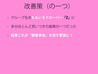 改善策（の一つ）
• グループ名をももいろクローバー「Z」に
• 多分ほとんど思いつきの施策の一つだった
• 結果これが「顧客参加」を促す要因に！
 