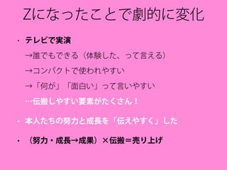 Zになったことで劇的に変化
• テレビで実演 
→誰でもできる（体験した、って言える） 
→コンパクトで使われやすい 
→「何が」「面白い」って言いやすい 
…伝搬しやすい要素がたくさん！
• 本人たちの努力と成長を「伝えやすく」した
• （努力・成長→成果）×伝搬＝売り上げ
 