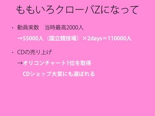 ももいろクローバZになって
• 動員実数 当時最高2000人 
→55000人（国立競技場）×2days＝110000人
• CDの売り上げ 
→オリコンチャート1位を取得 
 CDショップ大賞にも選ばれる
 