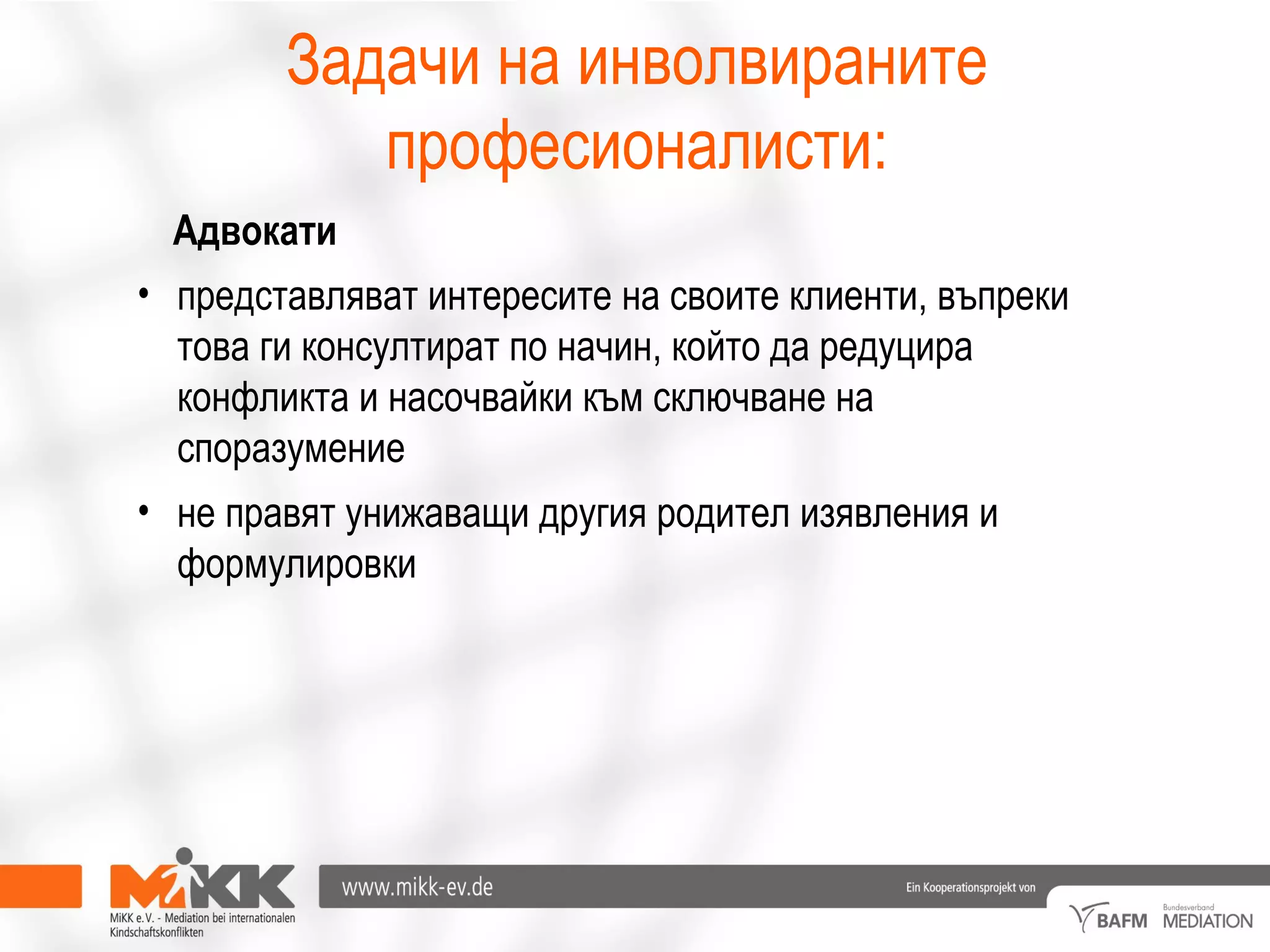 Адвокати
• представляват интересите на своите клиенти, въпреки
това ги консултират по начин, който да редуцира
конфликта и насочвайки към сключване на
споразумение
• не правят унижаващи другия родител изявления и
формулировки
Задачи на инволвираните
професионалисти:
 