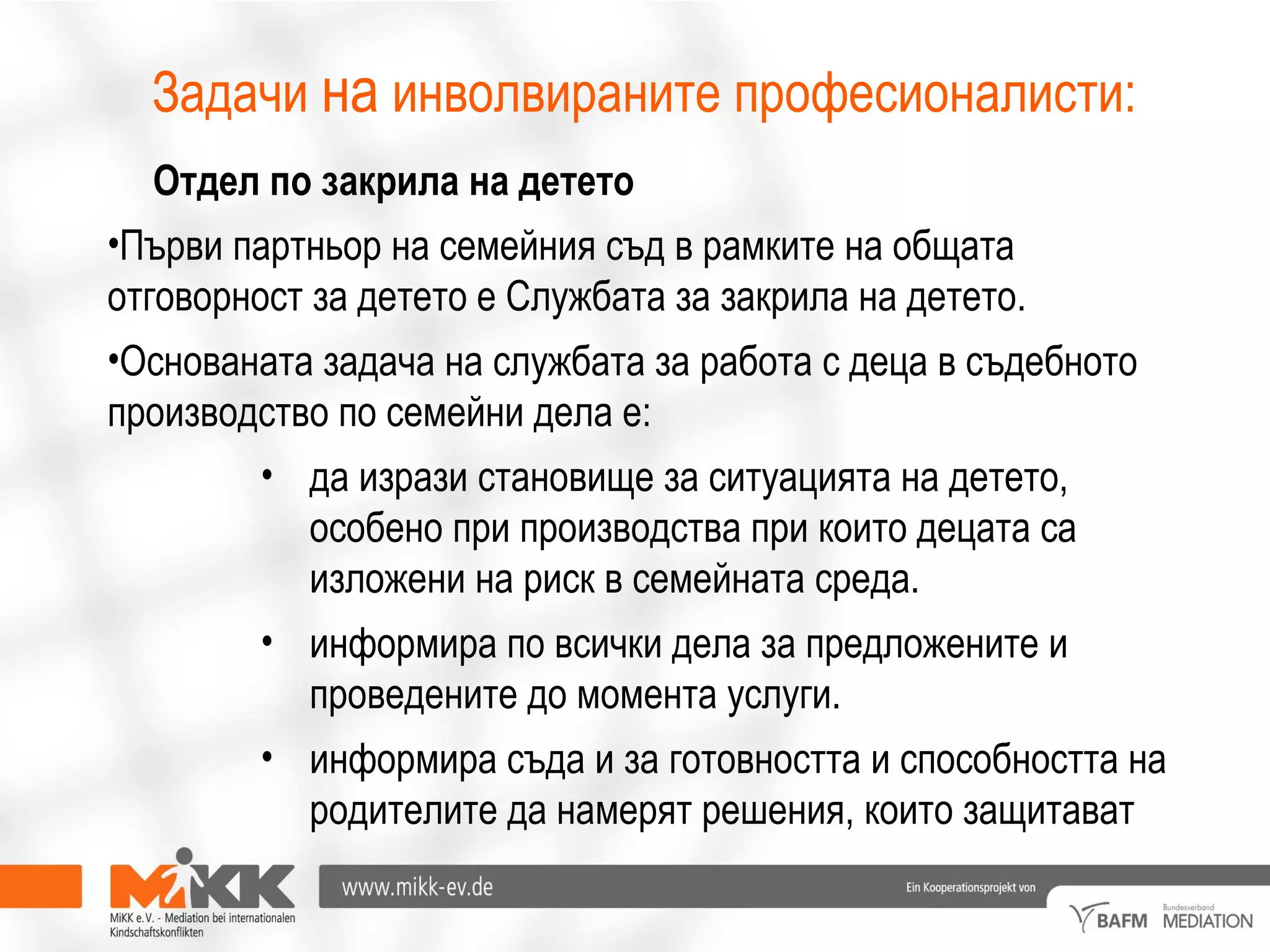 Задачи на инволвираните професионалисти:
Отдел по закрила на детето
•Първи партньор на семейния съд в рамките на общата
отговорност за детето е Службата за закрила на детето.
•Основаната задача на службата за работа с деца в съдебното
производство по семейни дела е:
• да изрази становище за ситуацията на детето,
особено при производства при които децата са
изложени на риск в семейната среда.
• информира по всички дела за предложените и
проведените до момента услуги.
• информира съда и за готовността и способността на
родителите да намерят решения, които защитават
 