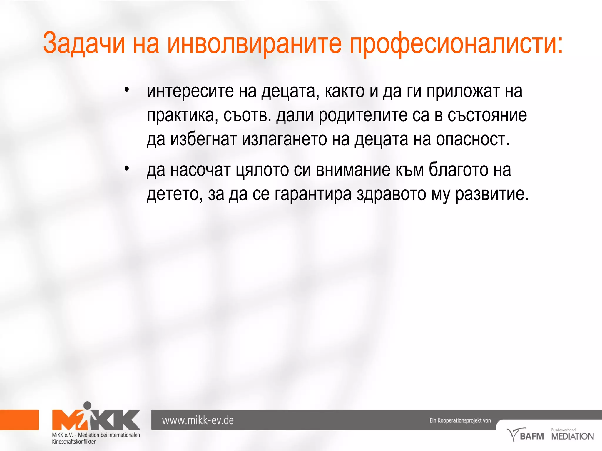 • интересите на децата, както и да ги приложат на
практика, съотв. дали родителите са в състояние
да избегнат излагането на децата на опасност.
• да насочат цялото си внимание към благото на
детето, за да се гарантира здравото му развитие.
Задачи на инволвираните професионалисти:
 
