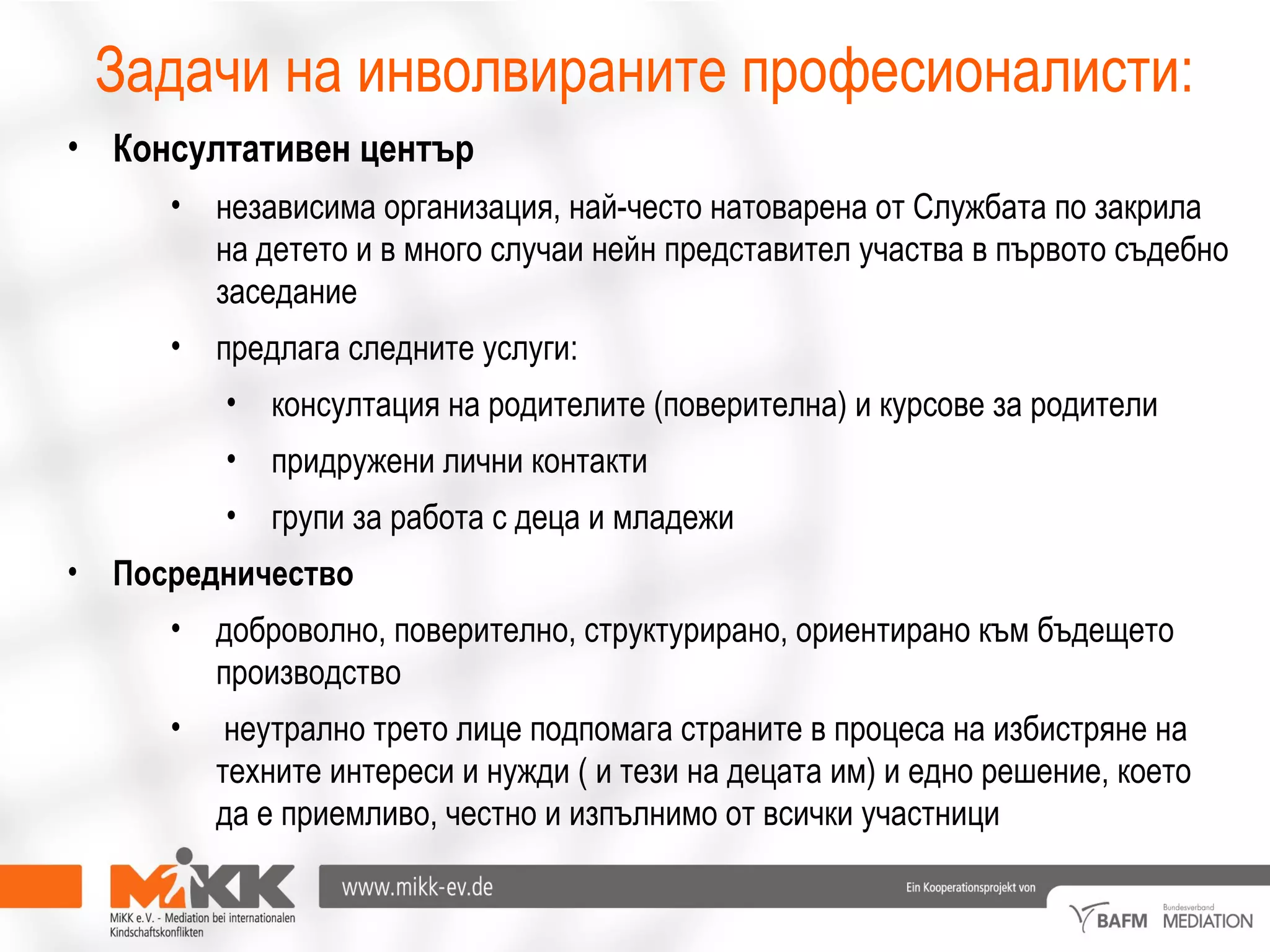 Задачи на инволвираните професионалисти:
• Консултативен център
• независима организация, най-често натоварена от Службата по закрила
на детето и в много случаи нейн представител участва в първото съдебно
заседание
• предлага следните услуги:
• консултация на родителите (поверителна) и курсове за родители
• придружени лични контакти
• групи за работа с деца и младежи
• Посредничество
• доброволно, поверително, структурирано, ориентирано към бъдещето
производство
• неутрално трето лице подпомага страните в процеса на избистряне на
техните интереси и нужди ( и тези на децата им) и едно решение, което
да е приемливо, честно и изпълнимо от всички участници
 