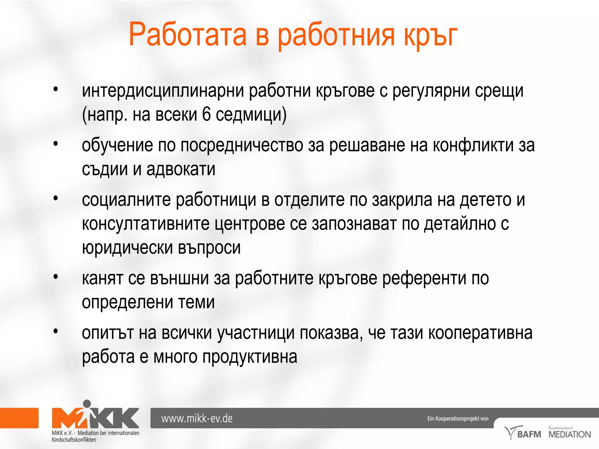 Работата в работния кръг
• интердисциплинарни работни кръгове с регулярни срещи
(напр. на всеки 6 седмици)
• обучение по посредничество за решаване на конфликти за
съдии и адвокати
• социалните работници в отделите по закрила на детето и
консултативните центрове се запознават по детайлно с
юридически въпроси
• канят се външни за работните кръгове референти по
определени теми
• опитът на всички участници показва, че тази кооперативна
работа е много продуктивна
 