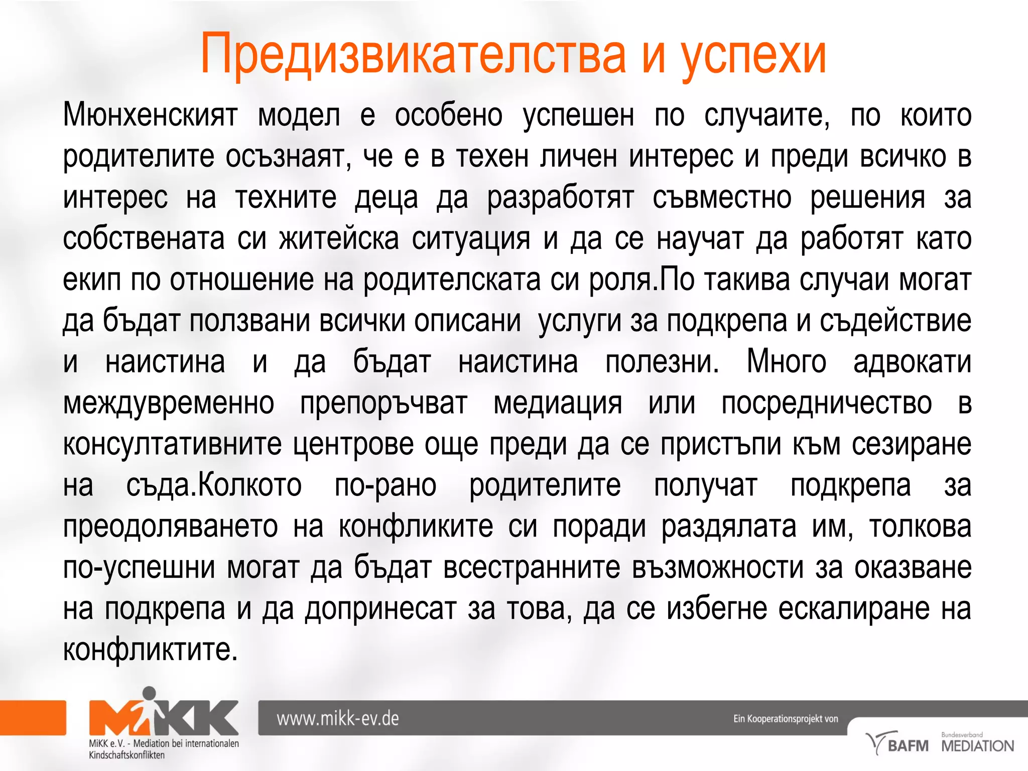 Предизвикателства и успехи
Мюнхенският модел е особено успешен по случаите, по които
родителите осъзнаят, че е в техен личен интерес и преди всичко в
интерес на техните деца да разработят съвместно решения за
собствената си житейска ситуация и да се научат да работят като
екип по отношение на родителската си роля.По такива случаи могат
да бъдат ползвани всички описани услуги за подкрепа и съдействие
и наистина и да бъдат наистина полезни. Много адвокати
междувременно препоръчват медиация или посредничество в
консултативните центрове още преди да се пристъпи към сезиране
на съда.Колкото по-рано родителите получат подкрепа за
преодоляването на конфликите си поради раздялата им, толкова
по-успешни могат да бъдат всестранните възможности за оказване
на подкрепа и да допринесат за това, да се избегне ескалиране на
конфликтите.
 