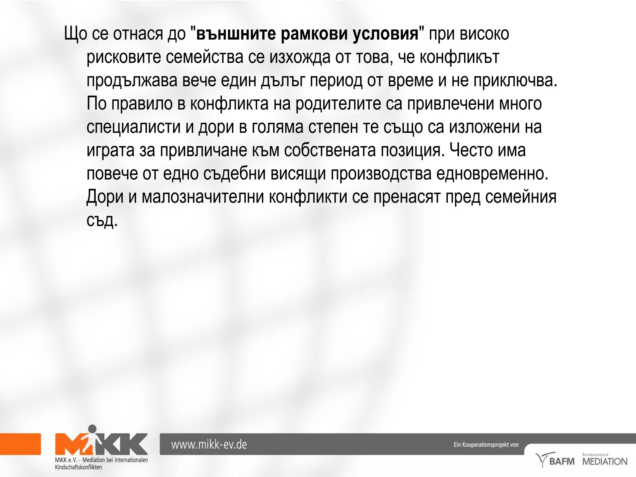 Що се отнася до "външните рамкови условия" при високо
рисковите семейства се изхожда от това, че конфликът
продължава вече един дълъг период от време и не приключва.
По правило в конфликта на родителите са привлечени много
специалисти и дори в голяма степен те също са изложени на
играта за привличане към собствената позиция. Често има
повече от едно съдебни висящи производства едновременно.
Дори и малозначителни конфликти се пренасят пред семейния
съд.
 