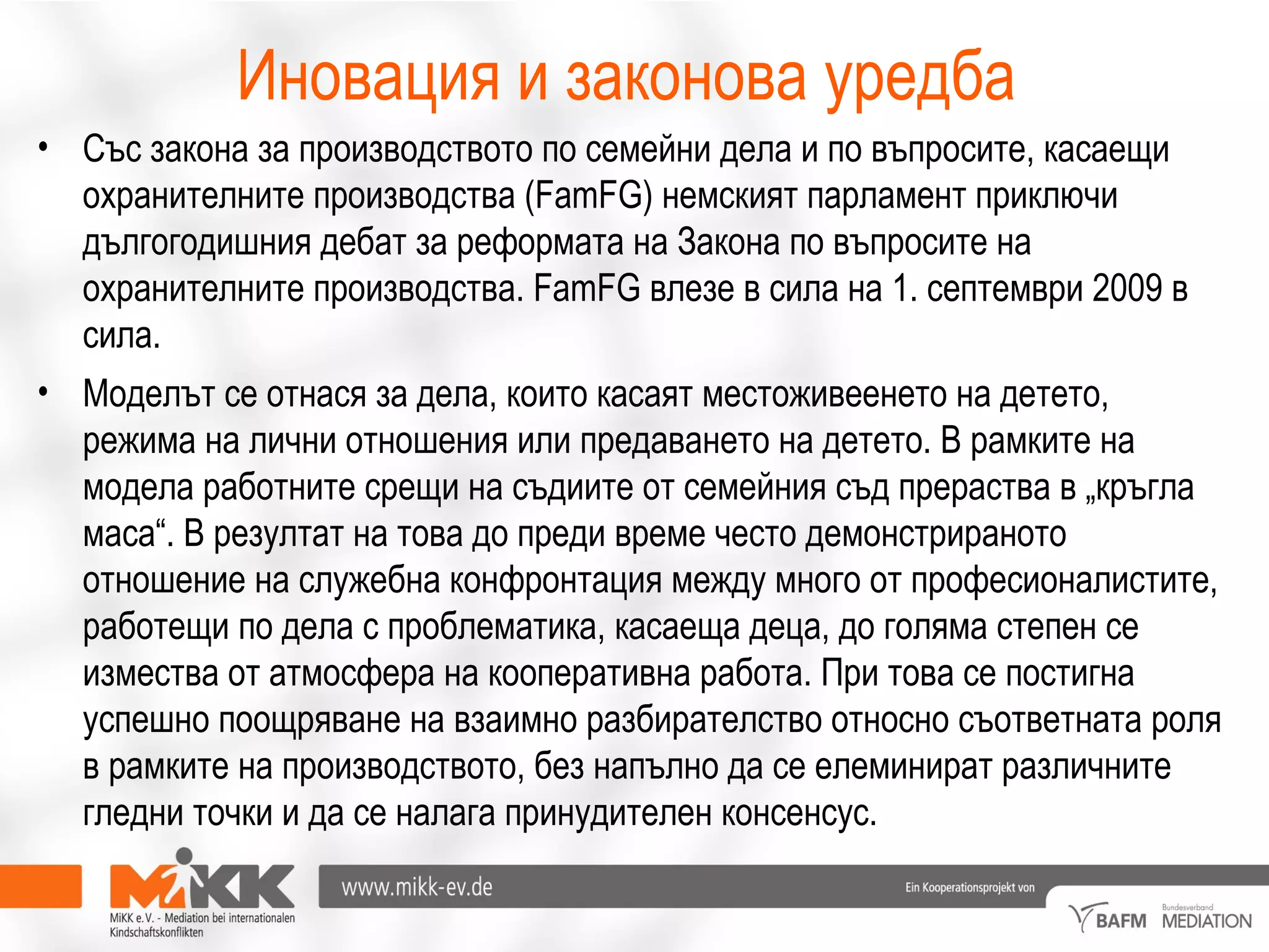Иновация и законова уредба
• Със закона за производството по семейни дела и по въпросите, касаещи
охранителните производства (FamFG) немският парламент приключи
дългогодишния дебат за реформата на Закона по въпросите на
охранителните производства. FamFG влезе в сила на 1. септември 2009 в
сила.
• Моделът се отнася за дела, които касаят местоживеенето на детето,
режима на лични отношения или предаването на детето. В рамките на
модела работните срещи на съдиите от семейния съд прераства в „кръгла
маса“. В резултат на това до преди време често демонстрираното
отношение на служебна конфронтация между много от професионалистите,
работещи по дела с проблематика, касаеща деца, до голяма степен се
измества от атмосфера на кооперативна работа. При това се постигна
успешно поощряване на взаимно разбирателство относно съответната роля
в рамките на производството, без напълно да се елеминират различните
гледни точки и да се налага принудителен консенсус.
 