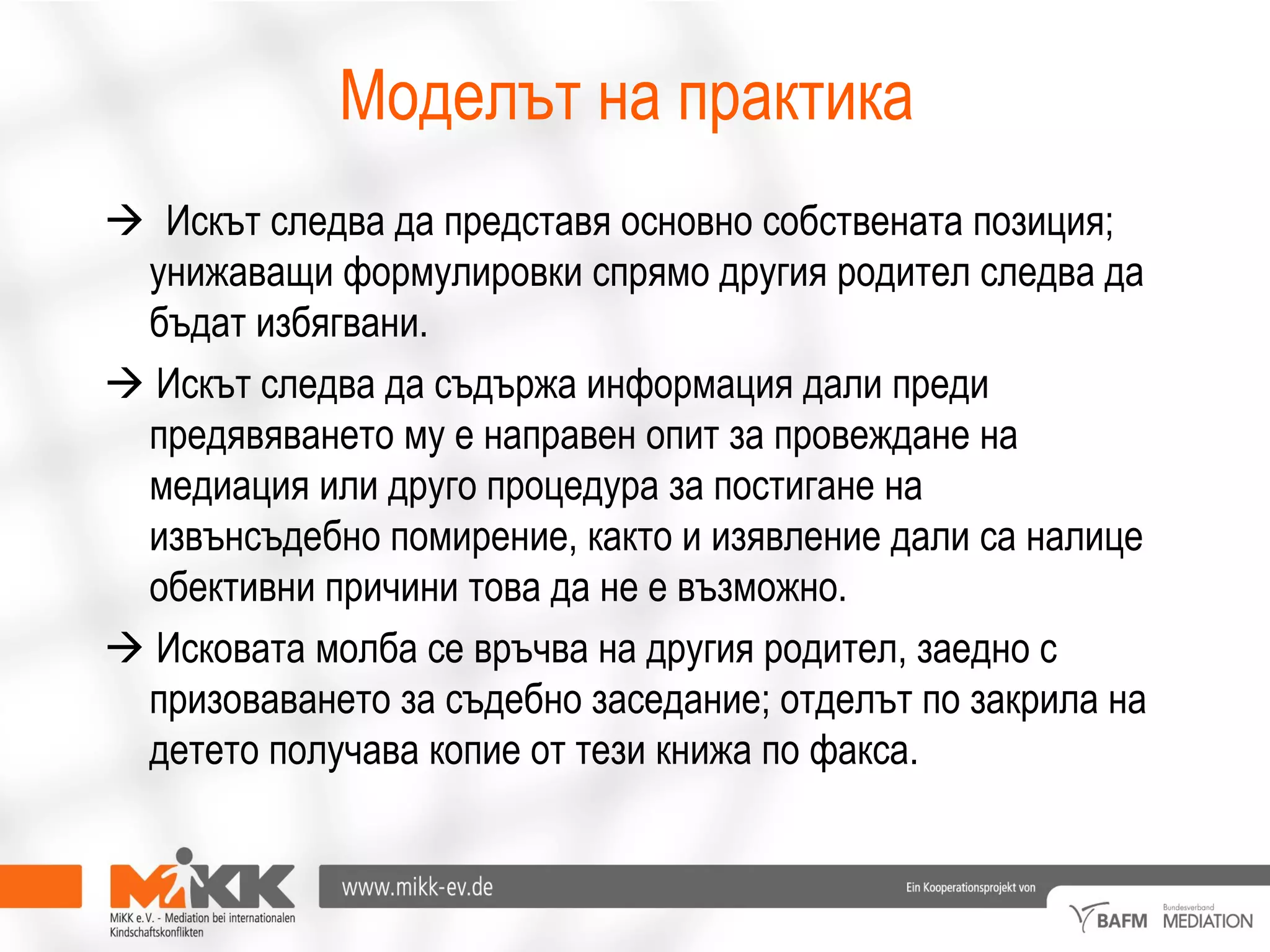 Моделът на практика
 Искът следва да представя основно собствената позиция;
унижаващи формулировки спрямо другия родител следва да
бъдат избягвани.
 Искът следва да съдържа информация дали преди
предявяването му е направен опит за провеждане на
медиация или друго процедура за постигане на
извънсъдебно помирение, както и изявление дали са налице
обективни причини това да не е възможно.
 Исковата молба се връчва на другия родител, заедно с
призоваването за съдебно заседание; отделът по закрила на
детето получава копие от тези книжа по факса.
 