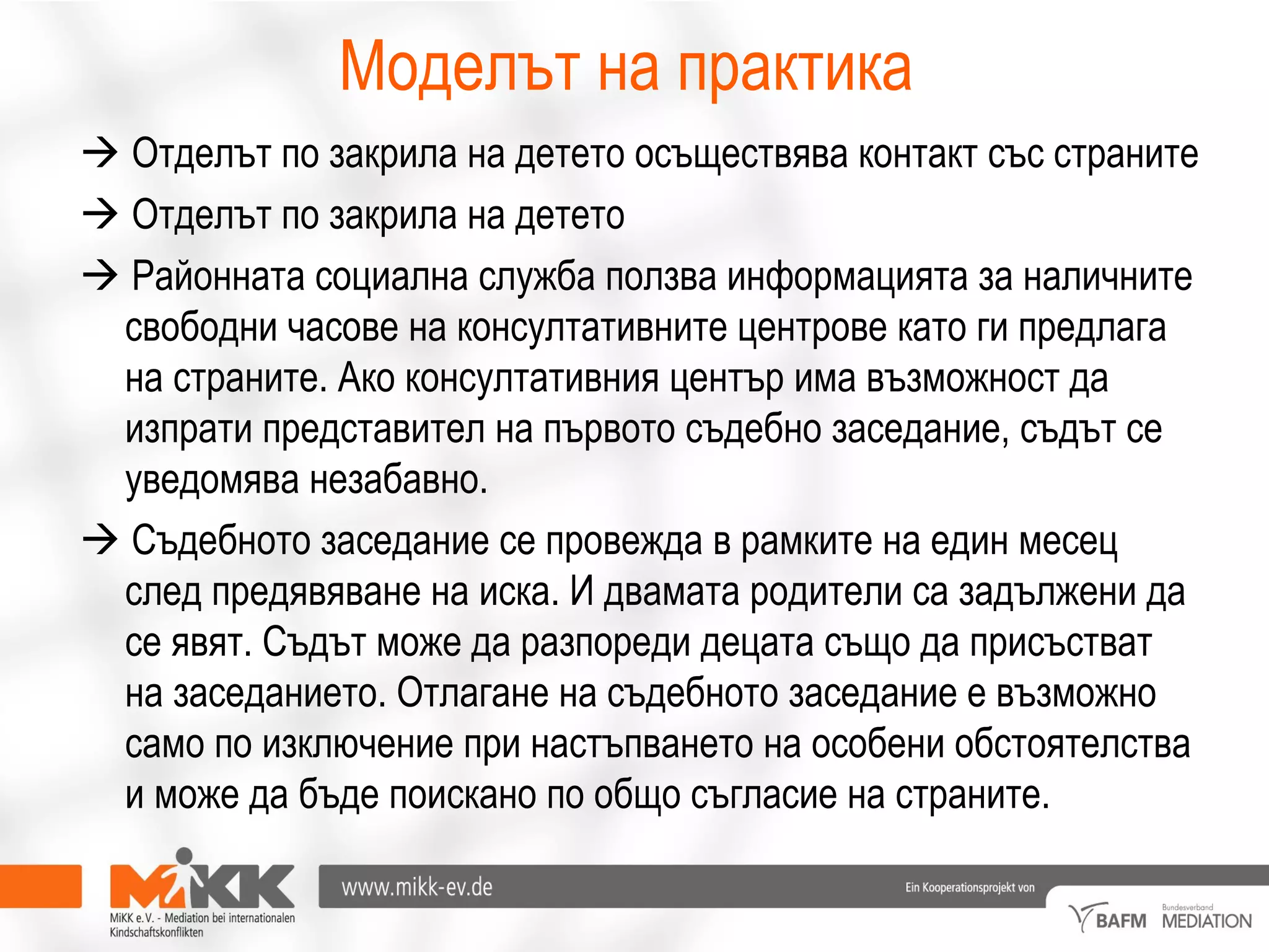 Моделът на практика
 Отделът по закрила на детето осъществява контакт със страните
 Отделът по закрила на детето
 Районната социална служба ползва информацията за наличните
свободни часове на консултативните центрове като ги предлага
на страните. Ако консултативния център има възможност да
изпрати представител на първото съдебно заседание, съдът се
уведомява незабавно.
 Съдебното заседание се провежда в рамките на един месец
след предявяване на иска. И двамата родители са задължени да
се явят. Съдът може да разпореди децата също да присъстват
на заседанието. Отлагане на съдебното заседание е възможно
само по изключение при настъпването на особени обстоятелства
и може да бъде поискано по общо съгласие на страните.
 