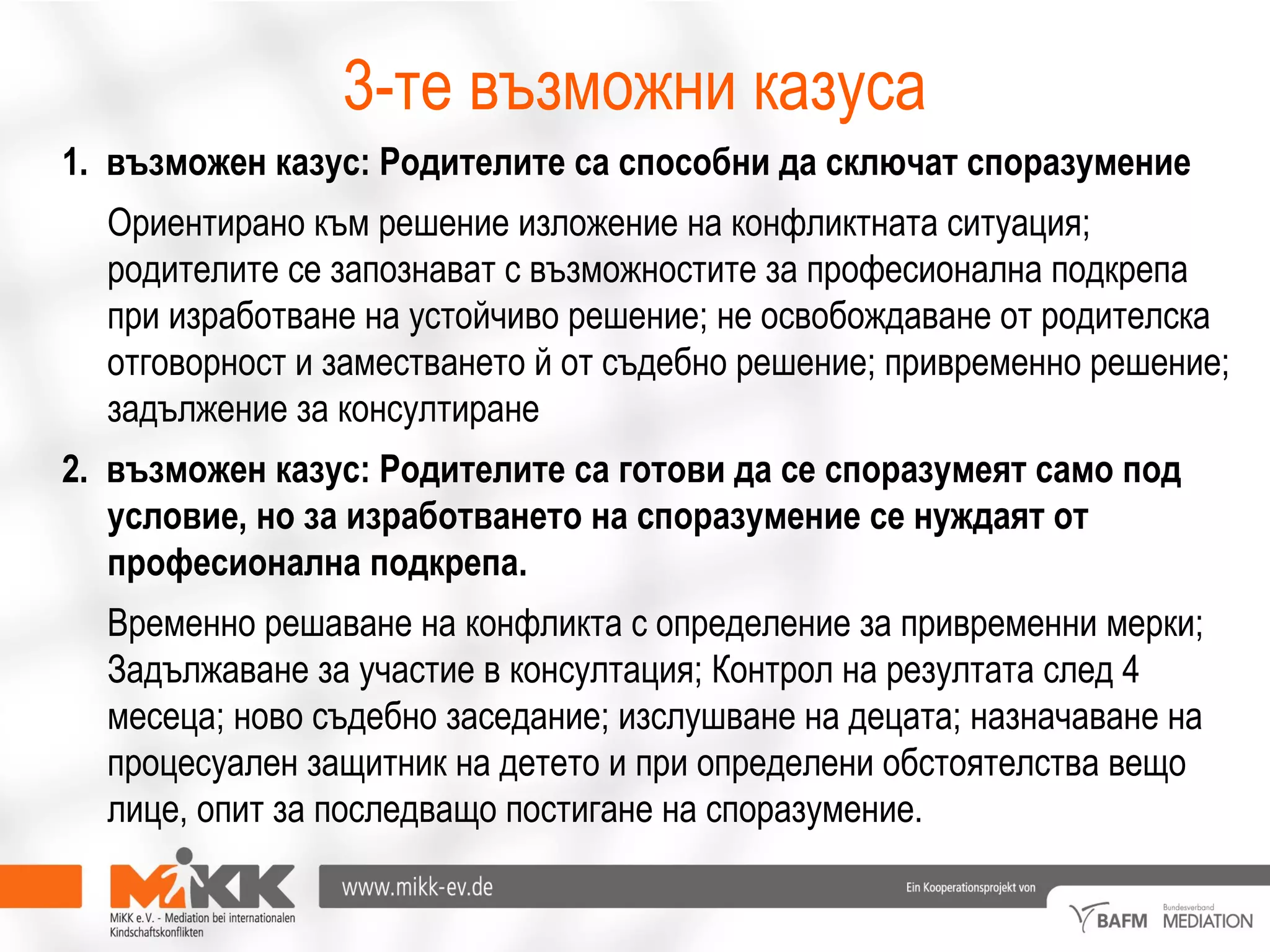 3-те възможни казуса
1. възможен казус: Родителите са способни да сключат споразумение
Ориентирано към решение изложение на конфликтната ситуация;
родителите се запознават с възможностите за професионална подкрепа
при изработване на устойчиво решение; не освобождаване от родителска
отговорност и заместването й от съдебно решение; привременно решение;
задължение за консултиране
2. възможен казус: Родителите са готови да се споразумеят само под
условие, но за изработването на споразумение се нуждаят от
професионална подкрепа.
Временно решаване на конфликта с определение за привременни мерки;
Задължаване за участие в консултация; Контрол на резултата след 4
месеца; ново съдебно заседание; изслушване на децата; назначаване на
процесуален защитник на детето и при определени обстоятелства вещо
лице, опит за последващо постигане на споразумение.
 