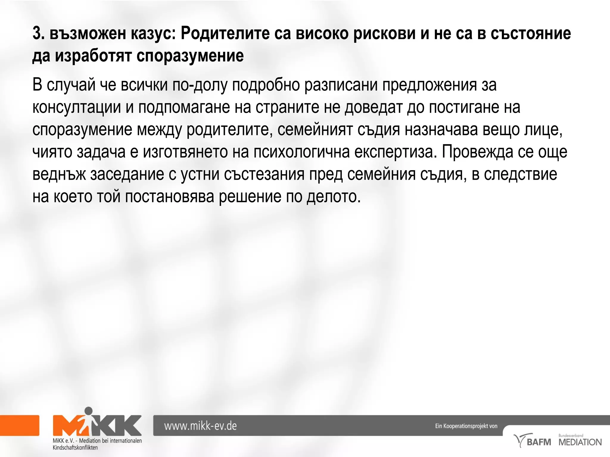 3. възможен казус: Родителите са високо рискови и не са в състояние
да изработят споразумение
В случай че всички по-долу подробно разписани предложения за
консултации и подпомагане на страните не доведат до постигане на
споразумение между родителите, семейният съдия назначава вещо лице,
чиято задача е изготвянето на психологична експертиза. Провежда се още
веднъж заседание с устни състезания пред семейния съдия, в следствие
на което той постановява решение по делото.
 
