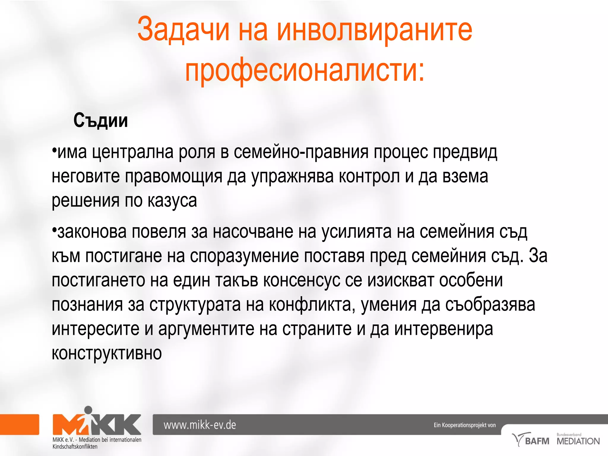 Задачи на инволвираните
професионалисти:
Съдии
•има централна роля в семейно-правния процес предвид
неговите правомощия да упражнява контрол и да взема
решения по казуса
•законова повеля за насочване на усилията на семейния съд
към постигане на споразумение поставя пред семейния съд. За
постигането на един такъв консенсус се изискват особени
познания за структурата на конфликта, умения да съобразява
интересите и аргументите на страните и да интервенира
конструктивно
 