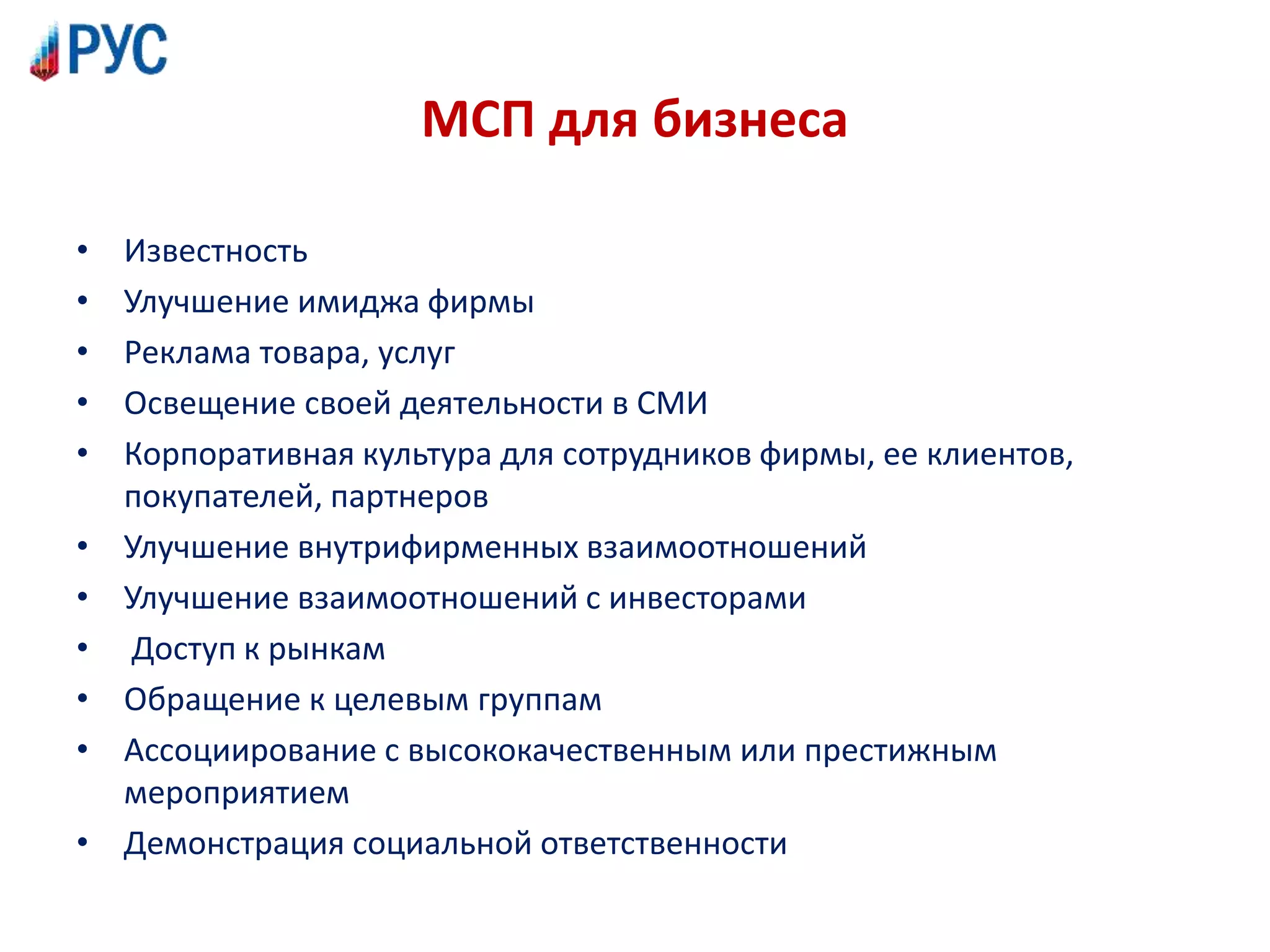 МСП для бизнеса
• Известность
• Улучшение имиджа фирмы
• Реклама товара, услуг
• Освещение своей деятельности в СМИ
• Корпоративная культура для сотрудников фирмы, ее клиентов,
покупателей, партнеров
• Улучшение внутрифирменных взаимоотношений
• Улучшение взаимоотношений с инвесторами
• Доступ к рынкам
• Обращение к целевым группам
• Ассоциирование с высококачественным или престижным
мероприятием
• Демонстрация социальной ответственности
 