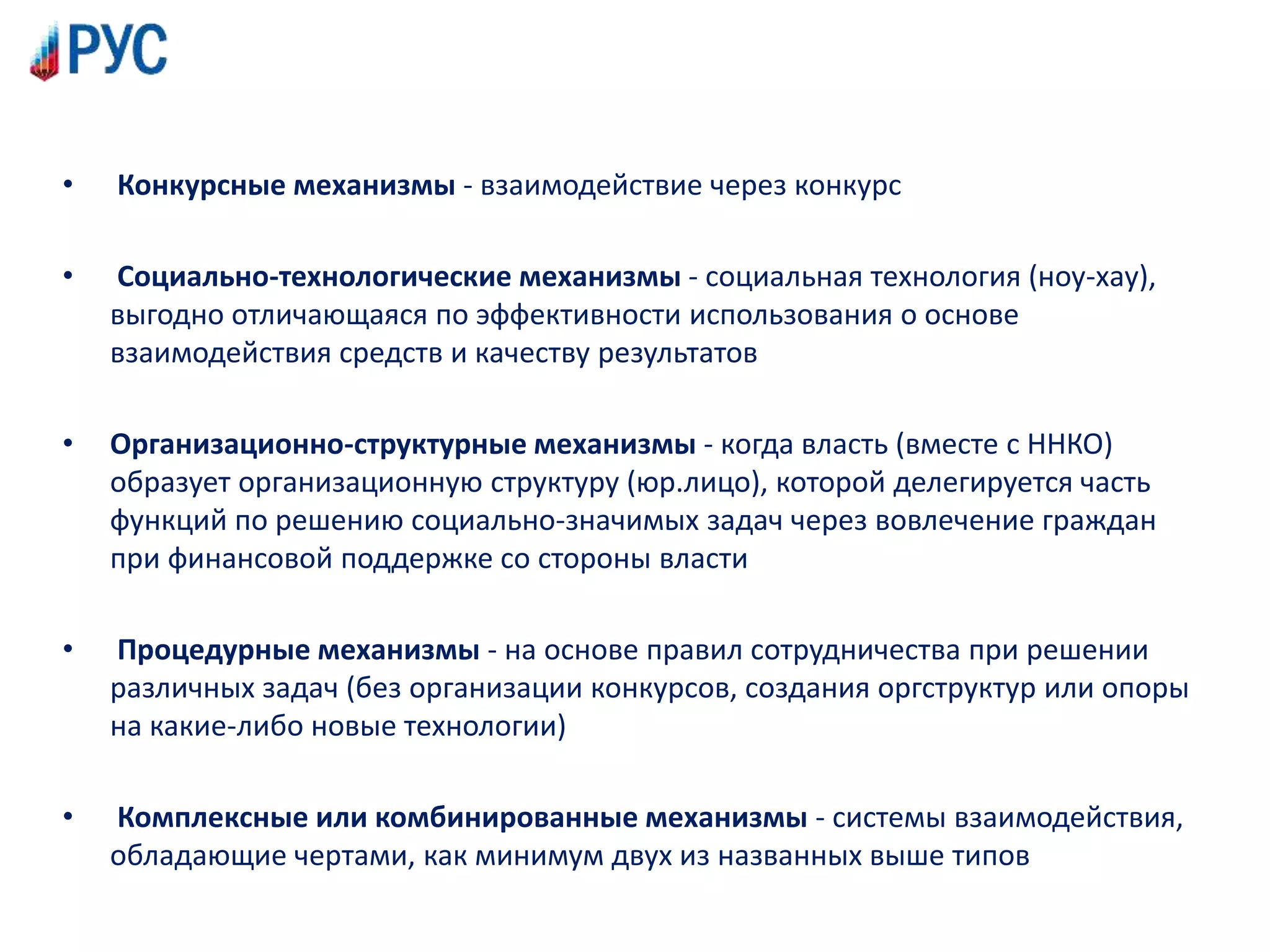 • Конкурсные механизмы - взаимодействие через конкурс
• Социально-технологические механизмы - социальная технология (ноу-хау),
выгодно отличающаяся по эффективности использования о основе
взаимодействия средств и качеству результатов
• Организационно-структурные механизмы - когда власть (вместе с ННКО)
образует организационную структуру (юр.лицо), которой делегируется часть
функций по решению социально-значимых задач через вовлечение граждан
при финансовой поддержке со стороны власти
• Процедурные механизмы - на основе правил сотрудничества при решении
различных задач (без организации конкурсов, создания оргструктур или опоры
на какие-либо новые технологии)
• Комплексные или комбинированные механизмы - системы взаимодействия,
обладающие чертами, как минимум двух из названных выше типов
 